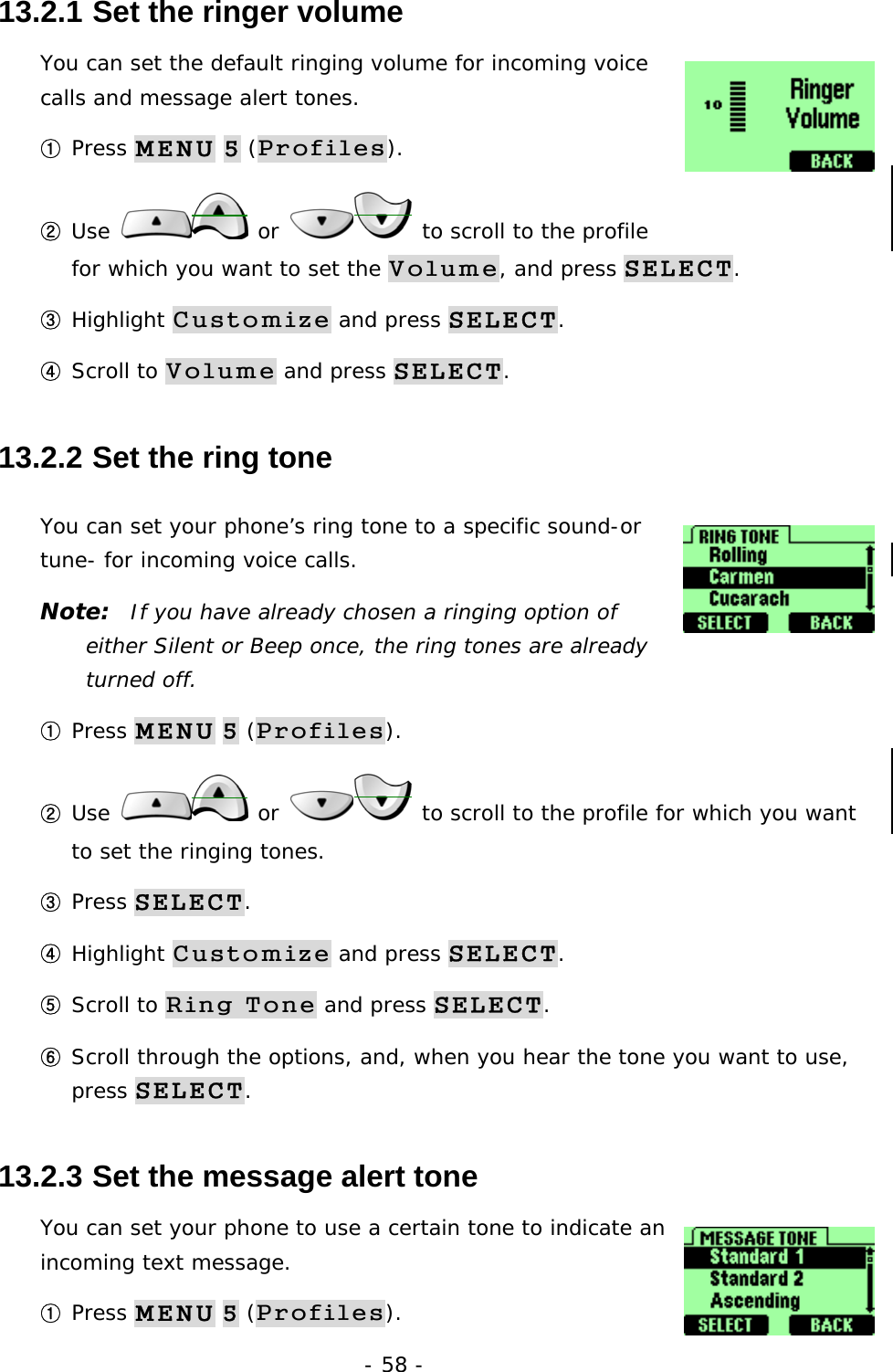 - 58 - 13.2.1  Set the ringer volume You can set the default ringing volume for incoming voice calls and message alert tones. ① Press MENU 5 (Profiles). ② Use   or   to scroll to the profile for which you want to set the Volume, and press SELECT. ③ Highlight Customize and press SELECT. ④ Scroll to Volume and press SELECT. 13.2.2  Set the ring tone You can set your phone&rsquo;s ring tone to a specific sound-or tune- for incoming voice calls.  Note:  If you have already chosen a ringing option of either Silent or Beep once, the ring tones are already turned off. ① Press MENU 5 (Profiles). ② Use   or   to scroll to the profile for which you want to set the ringing tones. ③ Press SELECT. ④ Highlight Customize and press SELECT. ⑤ Scroll to Ring Tone and press SELECT. ⑥ Scroll through the options, and, when you hear the tone you want to use, press SELECT. 13.2.3  Set the message alert tone You can set your phone to use a certain tone to indicate an incoming text message.  ① Press MENU 5 (Profiles). 