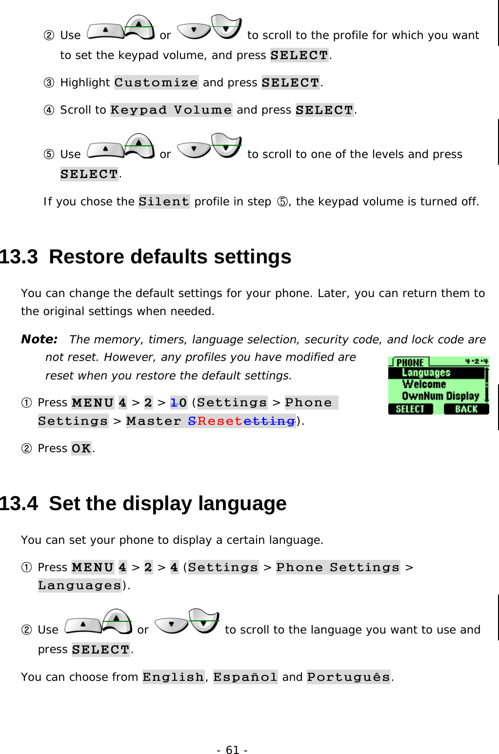 - 61 - ② Use   or   to scroll to the profile for which you want to set the keypad volume, and press SELECT. ③ Highlight Customize and press SELECT. ④ Scroll to Keypad Volume and press SELECT. ⑤ Use   or   to scroll to one of the levels and press SELECT. If you chose the Silent profile in step ⑤, the keypad volume is turned off. 13.3  Restore defaults settings You can change the default settings for your phone. Later, you can return them to the original settings when needed. Note:  The memory, timers, language selection, security code, and lock code are not reset. However, any profiles you have modified are reset when you restore the default settings. ① Press MENU 4 > 2 > 10 (Settings > Phone Settings > Master SResetetting). ② Press OK. 13.4  Set the display language You can set your phone to display a certain language.  ① Press MENU 4 > 2 > 4 (Settings > Phone Settings > Languages). ② Use   or   to scroll to the language you want to use and press SELECT. You can choose from English, Espa&ntilde;ol and Portugu&ecirc;s. 