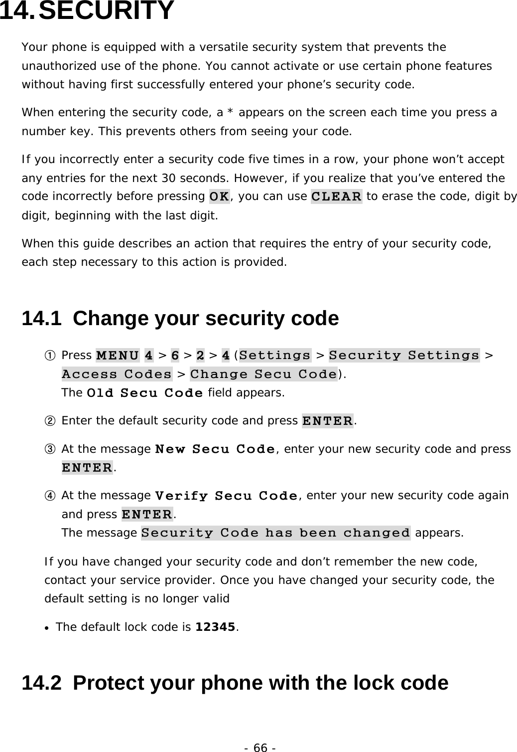 - 66 - 14. SECURITY Your phone is equipped with a versatile security system that prevents the unauthorized use of the phone. You cannot activate or use certain phone features without having first successfully entered your phone&rsquo;s security code. When entering the security code, a * appears on the screen each time you press a number key. This prevents others from seeing your code. If you incorrectly enter a security code five times in a row, your phone won&rsquo;t accept any entries for the next 30 seconds. However, if you realize that you&rsquo;ve entered the code incorrectly before pressing OK, you can use CLEAR to erase the code, digit by digit, beginning with the last digit. When this guide describes an action that requires the entry of your security code, each step necessary to this action is provided. 14.1  Change your security code ① Press MENU 4 > 6 > 2 > 4 (Settings > Security Settings > Access Codes > Change Secu Code).                                       The Old Secu Code field appears. ② Enter the default security code and press ENTER. ③ At the message New Secu Code, enter your new security code and press ENTER. ④ At the message Verify Secu Code, enter your new security code again and press ENTER.                                                                     The message Security Code has been changed appears. If you have changed your security code and don&rsquo;t remember the new code, contact your service provider. Once you have changed your security code, the default setting is no longer valid &bull;  The default lock code is 12345.  14.2  Protect your phone with the lock code 