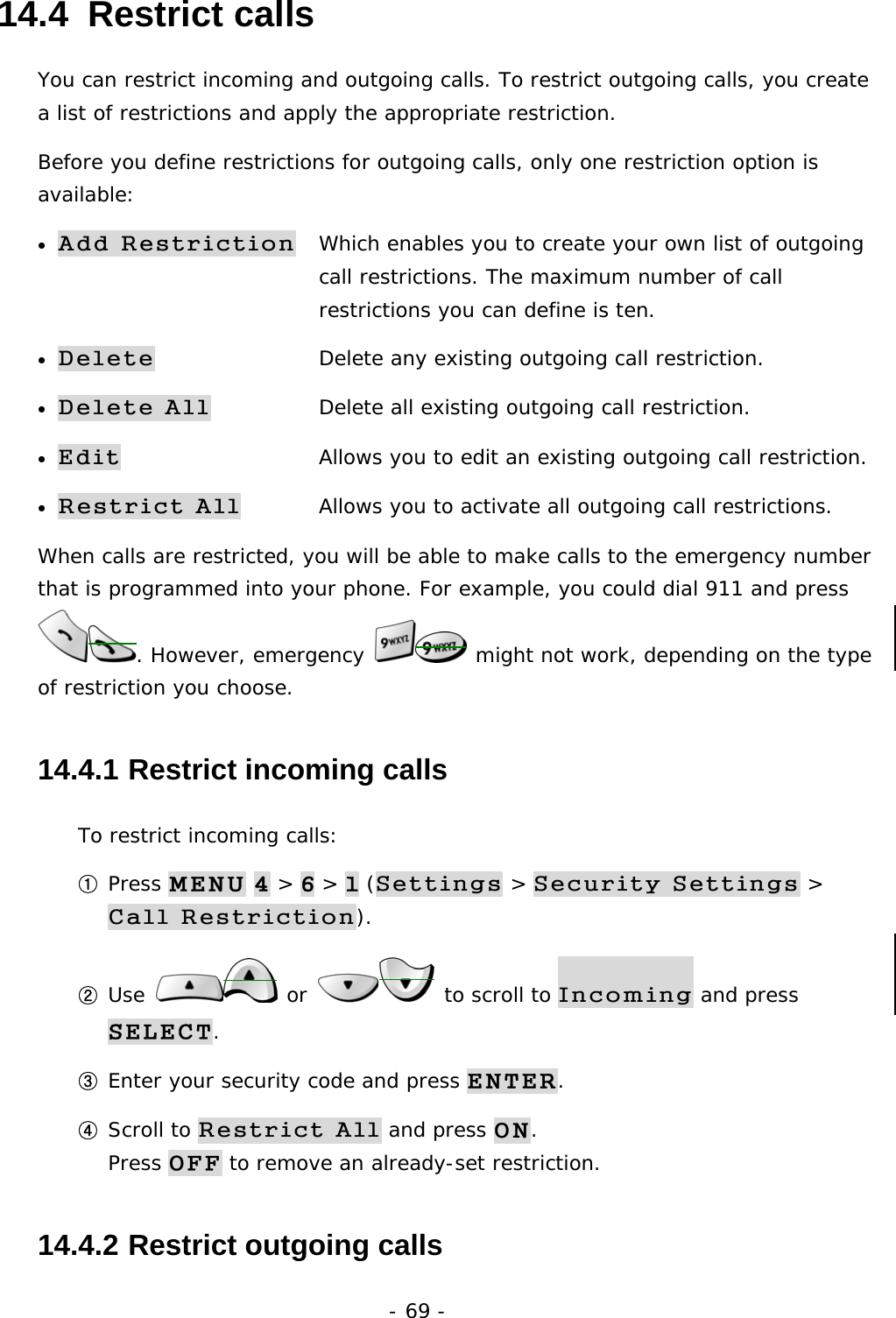 - 69 - 14.4  Restrict calls You can restrict incoming and outgoing calls. To restrict outgoing calls, you create a list of restrictions and apply the appropriate restriction. Before you define restrictions for outgoing calls, only one restriction option is available: &bull; Add Restriction   Which enables you to create your own list of outgoing    call restrictions. The maximum number of call           restrictions you can define is ten. &bull; Delete  Delete any existing outgoing call restriction. &bull; Delete All  Delete all existing outgoing call restriction. &bull; Edit  Allows you to edit an existing outgoing call restriction. &bull; Restrict All  Allows you to activate all outgoing call restrictions. When calls are restricted, you will be able to make calls to the emergency number that is programmed into your phone. For example, you could dial 911 and press . However, emergency   might not work, depending on the type of restriction you choose. 14.4.1  Restrict incoming calls To restrict incoming calls: ① Press MENU 4 > 6 > 1 (Settings > Security Settings > Call Restriction). ② Use   or   to scroll to Incoming and press SELECT. ③ Enter your security code and press ENTER. ④ Scroll to Restrict All and press ON.                                        Press OFF to remove an already-set restriction. 14.4.2  Restrict outgoing calls 