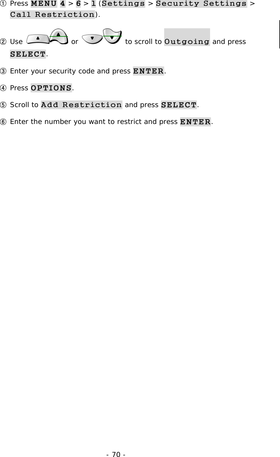 - 70 - ① Press MENU 4 > 6 > 1 (Settings > Security Settings > Call Restriction). ② Use   or   to scroll to Outgoing and press SELECT. ③ Enter your security code and press ENTER. ④ Press OPTIONS. ⑤ Scroll to Add Restriction and press SELECT. ⑥ Enter the number you want to restrict and press ENTER.           