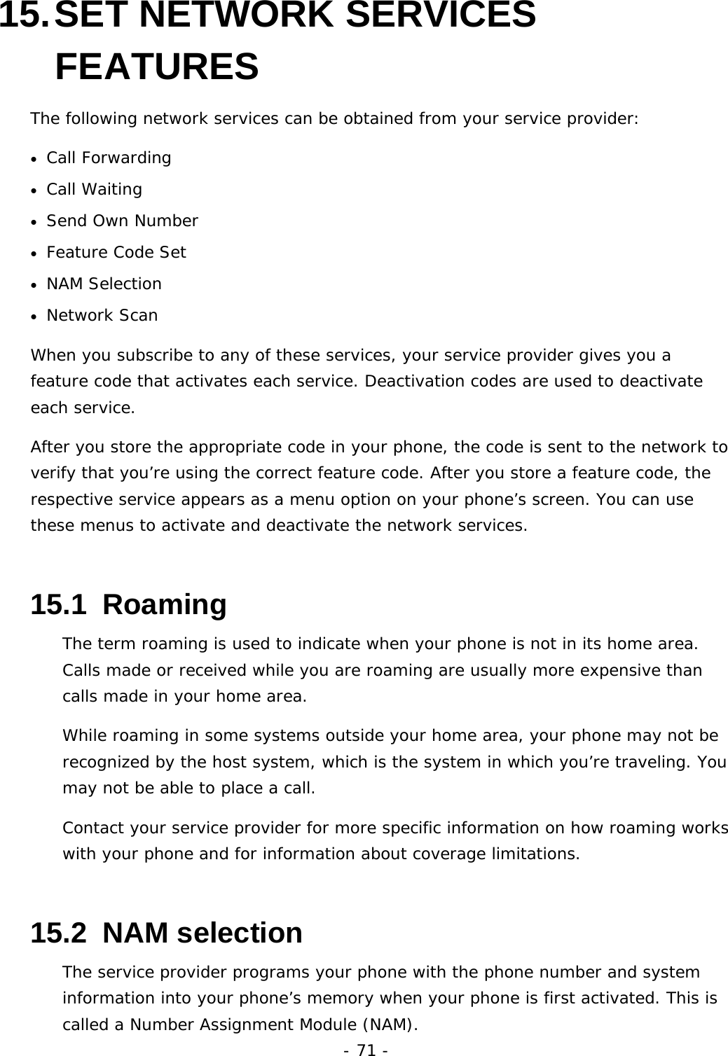 - 71 - 15. SET  NETWORK  SERVICES FEATURES The following network services can be obtained from your service provider: &bull;  Call Forwarding &bull;  Call Waiting &bull;  Send Own Number &bull;  Feature Code Set &bull;  NAM Selection &bull;  Network Scan When you subscribe to any of these services, your service provider gives you a feature code that activates each service. Deactivation codes are used to deactivate each service. After you store the appropriate code in your phone, the code is sent to the network to verify that you&rsquo;re using the correct feature code. After you store a feature code, the respective service appears as a menu option on your phone&rsquo;s screen. You can use these menus to activate and deactivate the network services. 15.1  Roaming The term roaming is used to indicate when your phone is not in its home area. Calls made or received while you are roaming are usually more expensive than calls made in your home area. While roaming in some systems outside your home area, your phone may not be recognized by the host system, which is the system in which you&rsquo;re traveling. You may not be able to place a call. Contact your service provider for more specific information on how roaming works with your phone and for information about coverage limitations. 15.2  NAM selection The service provider programs your phone with the phone number and system information into your phone&rsquo;s memory when your phone is first activated. This is called a Number Assignment Module (NAM). 