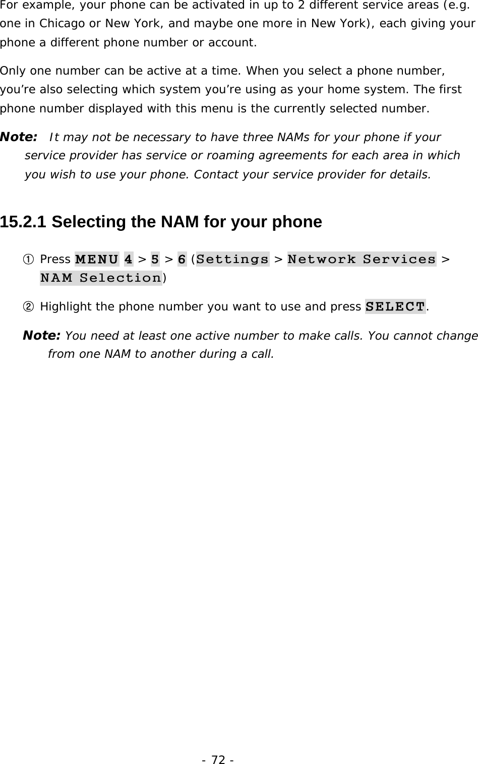 - 72 - For example, your phone can be activated in up to 2 different service areas (e.g. one in Chicago or New York, and maybe one more in New York), each giving your phone a different phone number or account. Only one number can be active at a time. When you select a phone number, you&rsquo;re also selecting which system you&rsquo;re using as your home system. The first phone number displayed with this menu is the currently selected number. Note:  It may not be necessary to have three NAMs for your phone if your service provider has service or roaming agreements for each area in which you wish to use your phone. Contact your service provider for details. 15.2.1  Selecting the NAM for your phone ① Press MENU 4 > 5 > 6 (Settings > Network Services > NAM Selection) ② Highlight the phone number you want to use and press SELECT. Note: You need at least one active number to make calls. You cannot change from one NAM to another during a call. 