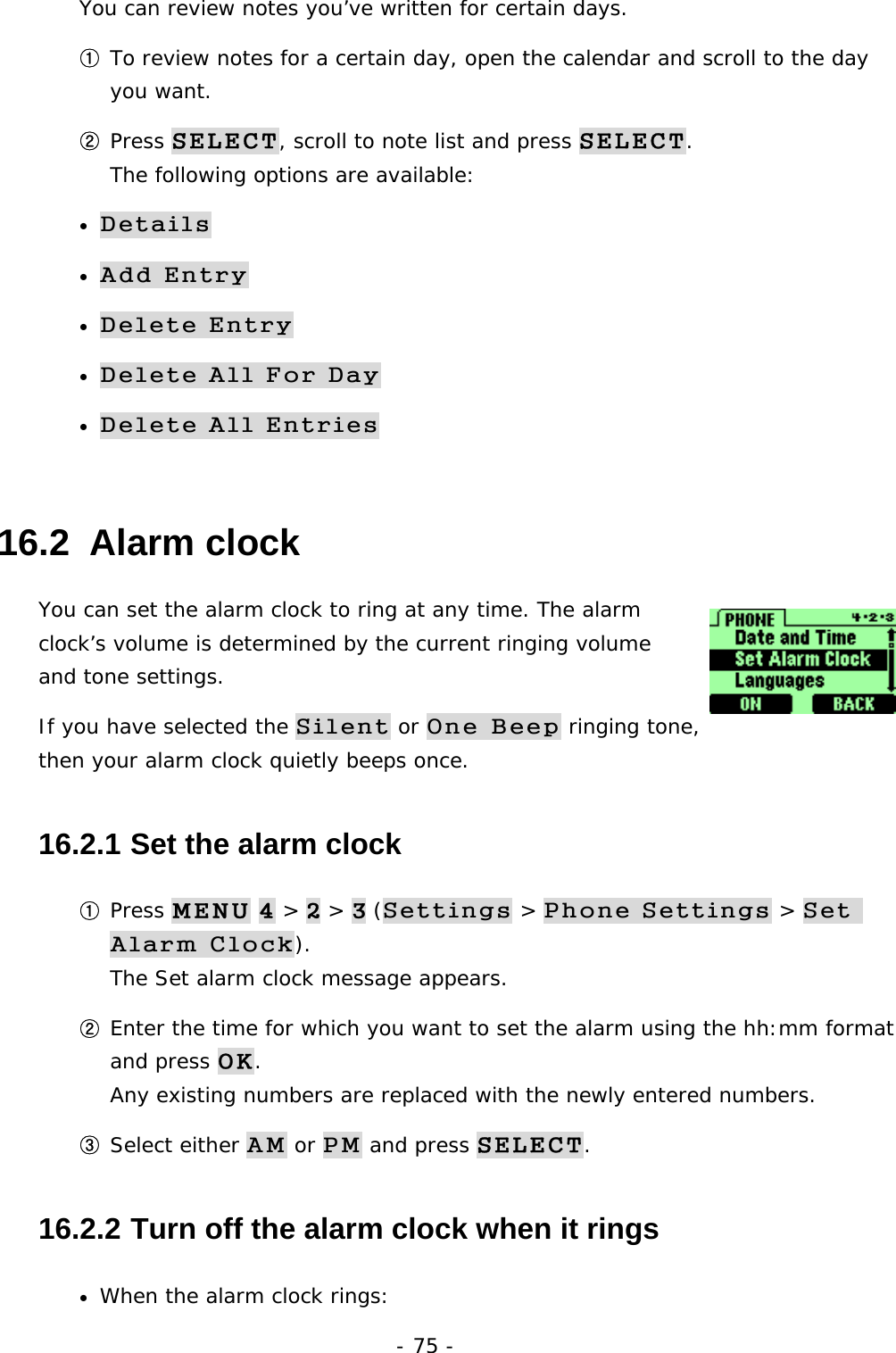 - 75 - You can review notes you&rsquo;ve written for certain days. ① To review notes for a certain day, open the calendar and scroll to the day you want. ② Press SELECT, scroll to note list and press SELECT.                            The following options are available: &bull; Details &bull; Add Entry &bull; Delete Entry &bull; Delete All For Day &bull; Delete All Entries 16.2  Alarm clock You can set the alarm clock to ring at any time. The alarm clock&rsquo;s volume is determined by the current ringing volume and tone settings.  If you have selected the Silent or One Beep ringing tone, then your alarm clock quietly beeps once. 16.2.1  Set the alarm clock ① Press MENU 4 > 2 > 3 (Settings > Phone Settings > Set Alarm Clock).                                                                 The Set alarm clock message appears. ② Enter the time for which you want to set the alarm using the hh:mm format and press OK.                                                                      Any existing numbers are replaced with the newly entered numbers. ③ Select either AM or PM and press SELECT. 16.2.2  Turn off the alarm clock when it rings &bull;  When the alarm clock rings: 