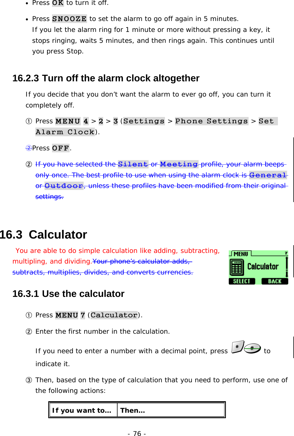 - 76 - &bull;  Press OK to turn it off. &bull;  Press SNOOZE to set the alarm to go off again in 5 minutes.                       If you let the alarm ring for 1 minute or more without pressing a key, it stops ringing, waits 5 minutes, and then rings again. This continues until you press Stop. 16.2.3  Turn off the alarm clock altogether If you decide that you don&rsquo;t want the alarm to ever go off, you can turn it completely off. ① Press MENU 4 > 2 > 3 (Settings > Phone Settings > Set Alarm Clock). ②Press OFF. ② If you have selected the Silent or Meeting profile, your alarm beeps only once. The best profile to use when using the alarm clock is General or Outdoor, unless these profiles have been modified from their original settings. 16.3  Calculator  You are able to do simple calculation like adding, subtracting, multipling, and dividing.Your phone&rsquo;s calculator adds, subtracts, multiplies, divides, and converts currencies. 16.3.1  Use the calculator ① Press MENU 7 (Calculator). ② Enter the first number in the calculation.                                            If you need to enter a number with a decimal point, press   to indicate it. ③ Then, based on the type of calculation that you need to perform, use one of the following actions: If you want to&hellip;  Then&hellip; 