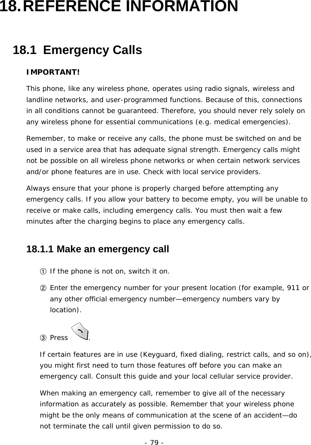 - 79 - 18. REFERENCE  INFORMATION 18.1  Emergency Calls IMPORTANT! This phone, like any wireless phone, operates using radio signals, wireless and landline networks, and user-programmed functions. Because of this, connections in all conditions cannot be guaranteed. Therefore, you should never rely solely on any wireless phone for essential communications (e.g. medical emergencies). Remember, to make or receive any calls, the phone must be switched on and be used in a service area that has adequate signal strength. Emergency calls might not be possible on all wireless phone networks or when certain network services and/or phone features are in use. Check with local service providers. Always ensure that your phone is properly charged before attempting any emergency calls. If you allow your battery to become empty, you will be unable to receive or make calls, including emergency calls. You must then wait a few minutes after the charging begins to place any emergency calls.  18.1.1  Make an emergency call ① If the phone is not on, switch it on. ② Enter the emergency number for your present location (for example, 911 or any other official emergency number&mdash;emergency numbers vary by location). ③ Press  . If certain features are in use (Keyguard, fixed dialing, restrict calls, and so on), you might first need to turn those features off before you can make an emergency call. Consult this guide and your local cellular service provider. When making an emergency call, remember to give all of the necessary information as accurately as possible. Remember that your wireless phone might be the only means of communication at the scene of an accident&mdash;do not terminate the call until given permission to do so. 