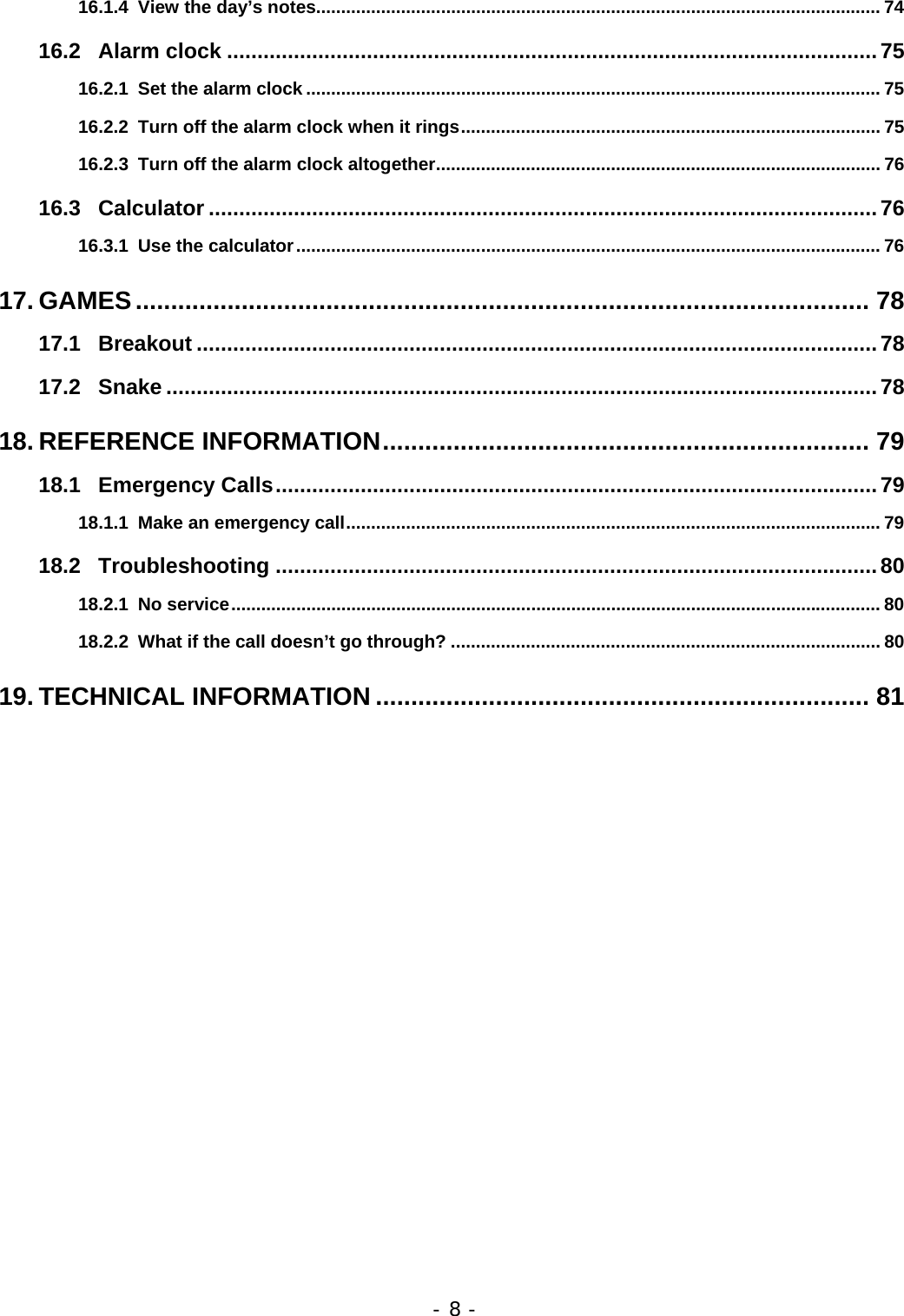 - 8 - 16.1.4 View the day&rsquo;s notes................................................................................................................. 74 16.2 Alarm clock ...........................................................................................................75 16.2.1 Set the alarm clock ................................................................................................................... 75 16.2.2 Turn off the alarm clock when it rings.................................................................................... 75 16.2.3 Turn off the alarm clock altogether......................................................................................... 76 16.3 Calculator ..............................................................................................................76 16.3.1 Use the calculator..................................................................................................................... 76 17. GAMES........................................................................................................ 78 17.1 Breakout ................................................................................................................78 17.2 Snake .....................................................................................................................78 18. REFERENCE INFORMATION..................................................................... 79 18.1 Emergency Calls...................................................................................................79 18.1.1 Make an emergency call........................................................................................................... 79 18.2 Troubleshooting ...................................................................................................80 18.2.1 No service.................................................................................................................................. 80 18.2.2 What if the call doesn&rsquo;t go through? ...................................................................................... 80 19. TECHNICAL INFORMATION ...................................................................... 81 