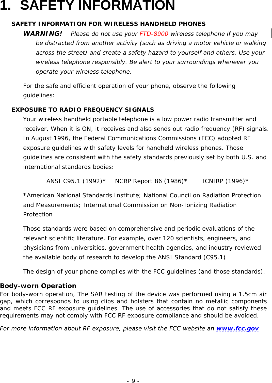 - 9 - 1. SAFETY INFORMATION SAFETY INFORMATION FOR WIRELESS HANDHELD PHONES WARNING!   Please do not use your FTD-8900 wireless telephone if you may be distracted from another activity (such as driving a motor vehicle or walking across the street) and create a safety hazard to yourself and others. Use your wireless telephone responsibly. Be alert to your surroundings whenever you operate your wireless telephone. For the safe and efficient operation of your phone, observe the following guidelines: EXPOSURE TO RADIO FREQUENCY SIGNALS Your wireless handheld portable telephone is a low power radio transmitter and receiver. When it is ON, it receives and also sends out radio frequency (RF) signals. In August 1996, the Federal Communications Commissions (FCC) adopted RF exposure guidelines with safety levels for handheld wireless phones. Those guidelines are consistent with the safety standards previously set by both U.S. and international standards bodies: ANSI C95.1 (1992)*   NCRP Report 86 (1986)*     ICNIRP (1996)* *American National Standards Institute; National Council on Radiation Protection and Measurements; International Commission on Non-Ionizing Radiation Protection Those standards were based on comprehensive and periodic evaluations of the relevant scientific literature. For example, over 120 scientists, engineers, and physicians from universities, government health agencies, and industry reviewed the available body of research to develop the ANSI Standard (C95.1) The design of your phone complies with the FCC guidelines (and those standards). Body-worn Operation For body-worn operation, The SAR testing of the device was performed using a 1.5cm air gap, which corresponds to using clips and holsters that contain no metallic components and meets FCC RF exposure guidelines. The use of accessories that do not satisfy these requirements may not comply with FCC RF exposure compliance and should be avoided.  For more information about RF exposure, please visit the FCC website an www.fcc.gov 