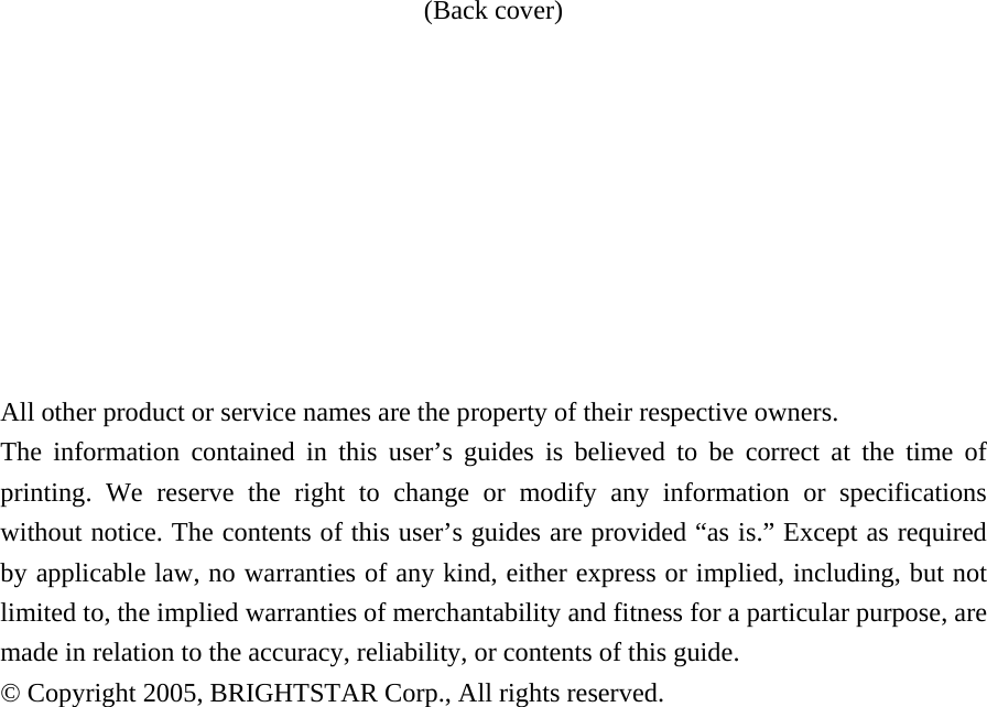 (Back cover)          All other product or service names are the property of their respective owners. The information contained in this user&rsquo;s guides is believed to be correct at the time of printing. We reserve the right to change or modify any information or specifications without notice. The contents of this user&rsquo;s guides are provided &ldquo;as is.&rdquo; Except as required by applicable law, no warranties of any kind, either express or implied, including, but not limited to, the implied warranties of merchantability and fitness for a particular purpose, are made in relation to the accuracy, reliability, or contents of this guide. &copy; Copyright 2005, BRIGHTSTAR Corp., All rights reserved.               