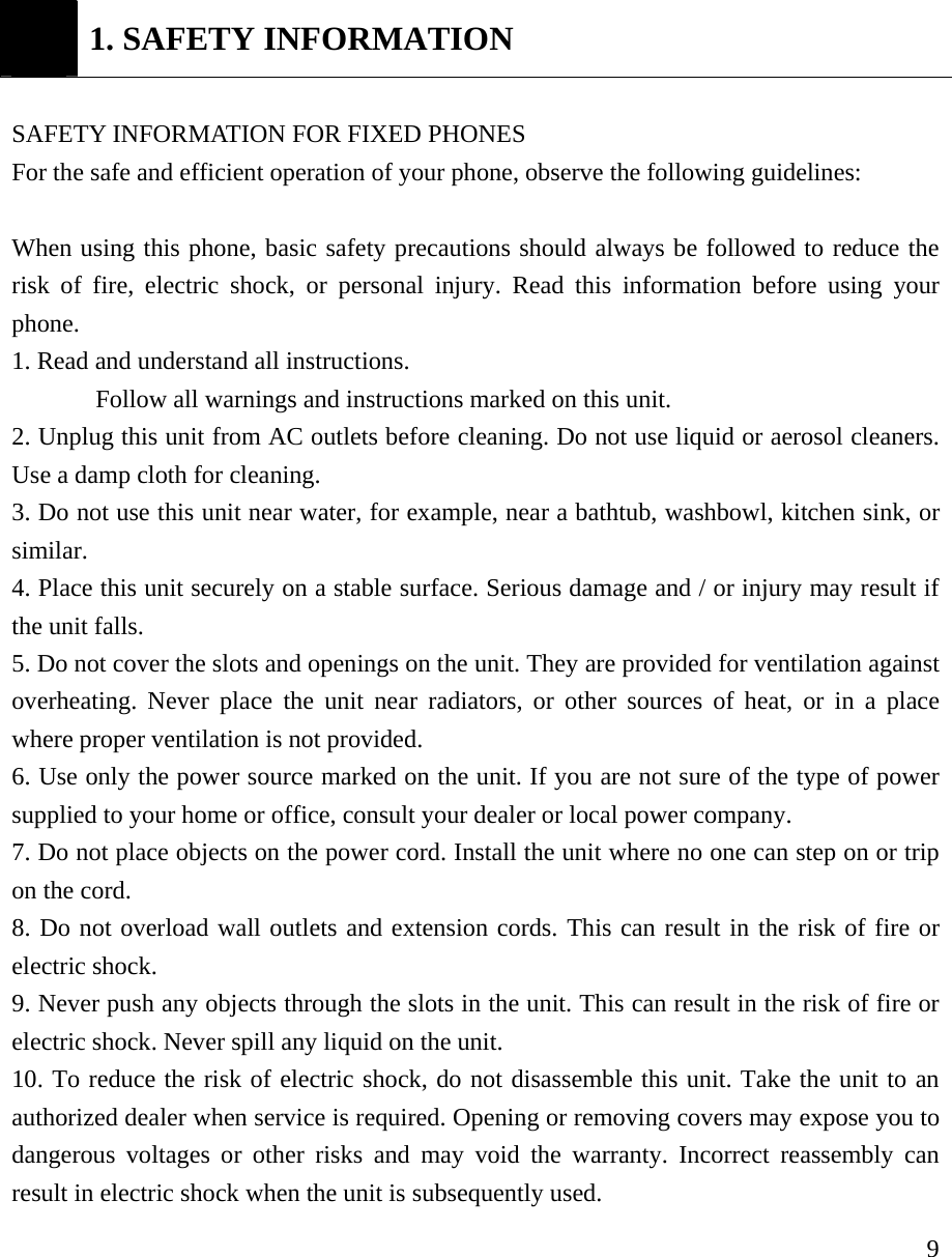    9 1. SAFETY INFORMATION  SAFETY INFORMATION FOR FIXED PHONES  For the safe and efficient operation of your phone, observe the following guidelines:    When using this phone, basic safety precautions should always be followed to reduce the risk of fire, electric shock, or personal injury. Read this information before using your phone.  1. Read and understand all instructions. Follow all warnings and instructions marked on this unit. 2. Unplug this unit from AC outlets before cleaning. Do not use liquid or aerosol cleaners. Use a damp cloth for cleaning. 3. Do not use this unit near water, for example, near a bathtub, washbowl, kitchen sink, or similar. 4. Place this unit securely on a stable surface. Serious damage and / or injury may result if the unit falls. 5. Do not cover the slots and openings on the unit. They are provided for ventilation against overheating. Never place the unit near radiators, or other sources of heat, or in a place where proper ventilation is not provided. 6. Use only the power source marked on the unit. If you are not sure of the type of power supplied to your home or office, consult your dealer or local power company. 7. Do not place objects on the power cord. Install the unit where no one can step on or trip on the cord. 8. Do not overload wall outlets and extension cords. This can result in the risk of fire or electric shock. 9. Never push any objects through the slots in the unit. This can result in the risk of fire or electric shock. Never spill any liquid on the unit. 10. To reduce the risk of electric shock, do not disassemble this unit. Take the unit to an authorized dealer when service is required. Opening or removing covers may expose you to dangerous voltages or other risks and may void the warranty. Incorrect reassembly can result in electric shock when the unit is subsequently used. 