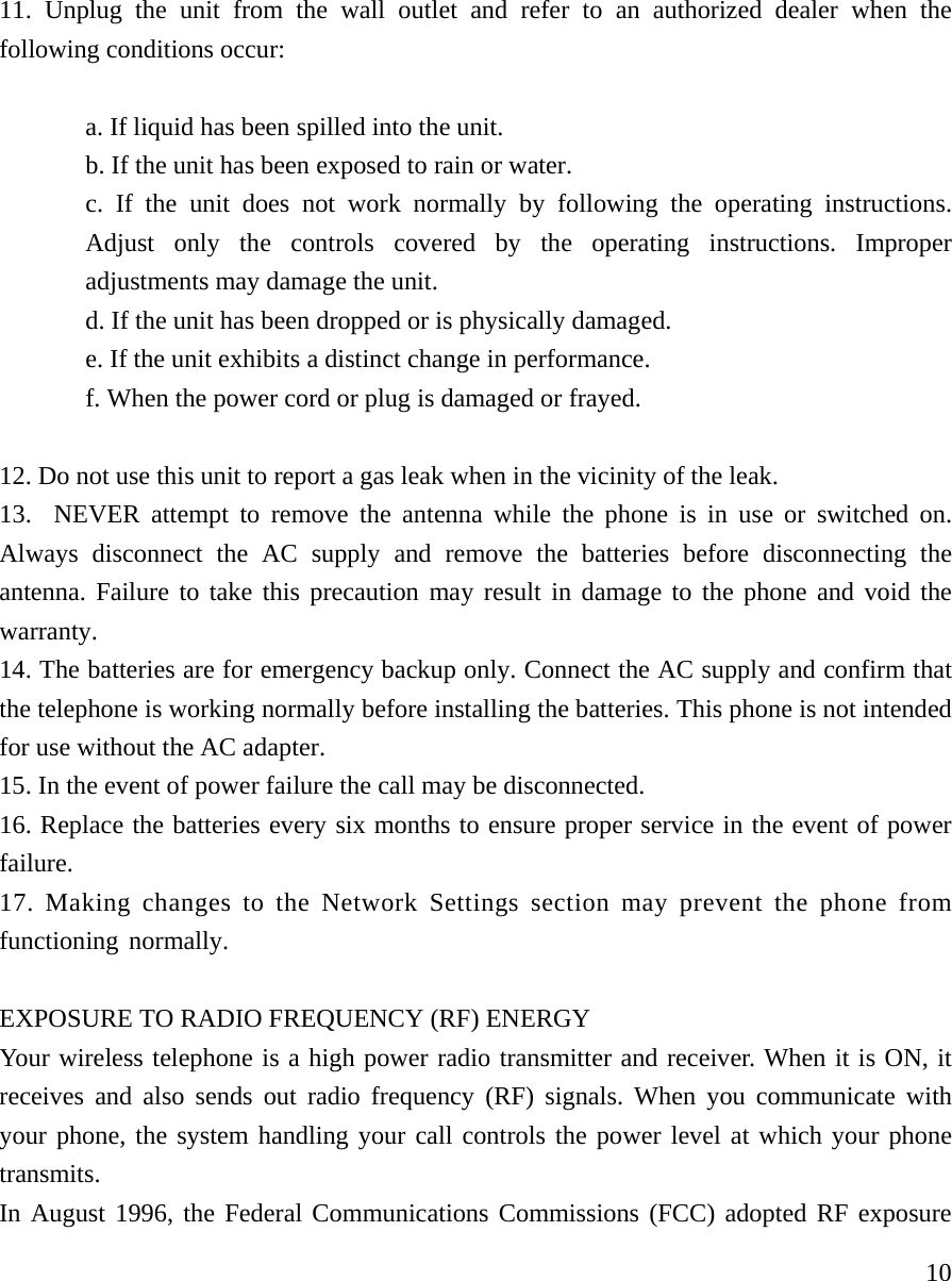     1011. Unplug the unit from the wall outlet and refer to an authorized dealer when the following conditions occur:  a. If liquid has been spilled into the unit. b. If the unit has been exposed to rain or water. c. If the unit does not work normally by following the operating instructions. Adjust only the controls covered by the operating instructions. Improper adjustments may damage the unit. d. If the unit has been dropped or is physically damaged. e. If the unit exhibits a distinct change in performance. f. When the power cord or plug is damaged or frayed.  12. Do not use this unit to report a gas leak when in the vicinity of the leak. 13.  NEVER attempt to remove the antenna while the phone is in use or switched on. Always disconnect the AC supply and remove the batteries before disconnecting the antenna. Failure to take this precaution may result in damage to the phone and void the warranty. 14. The batteries are for emergency backup only. Connect the AC supply and confirm that the telephone is working normally before installing the batteries. This phone is not intended for use without the AC adapter. 15. In the event of power failure the call may be disconnected. 16. Replace the batteries every six months to ensure proper service in the event of power failure. 17. Making changes to the Network Settings section may prevent the phone from      functioning normally.  EXPOSURE TO RADIO FREQUENCY (RF) ENERGY Your wireless telephone is a high power radio transmitter and receiver. When it is ON, it receives and also sends out radio frequency (RF) signals. When you communicate with your phone, the system handling your call controls the power level at which your phone transmits.  In August 1996, the Federal Communications Commissions (FCC) adopted RF exposure 