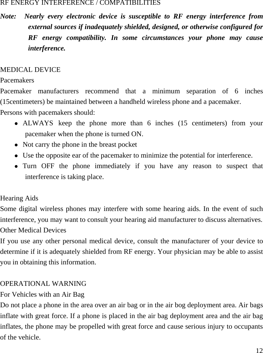     12RF ENERGY INTERFERENCE / COMPATIBILITIES Note:  Nearly every electronic device is susceptible to RF energy interference from external sources if inadequately shielded, designed, or otherwise configured for RF energy compatibility. In some circumstances your phone may cause interference.  MEDICAL DEVICE Pacemakers Pacemaker manufacturers recommend that a minimum separation of 6 inches (15centimeters) be maintained between a handheld wireless phone and a pacemaker.   Persons with pacemakers should:   z ALWAYS keep the phone more than 6 inches (15 centimeters) from your pacemaker when the phone is turned ON. z Not carry the phone in the breast pocket z Use the opposite ear of the pacemaker to minimize the potential for interference. z Turn OFF the phone immediately if you have any reason to suspect that interference is taking place.  Hearing Aids Some digital wireless phones may interfere with some hearing aids. In the event of such interference, you may want to consult your hearing aid manufacturer to discuss alternatives.   Other Medical Devices If you use any other personal medical device, consult the manufacturer of your device to determine if it is adequately shielded from RF energy. Your physician may be able to assist you in obtaining this information.   OPERATIONAL WARNING For Vehicles with an Air Bag Do not place a phone in the area over an air bag or in the air bog deployment area. Air bags inflate with great force. If a phone is placed in the air bag deployment area and the air bag inflates, the phone may be propelled with great force and cause serious injury to occupants of the vehicle.  