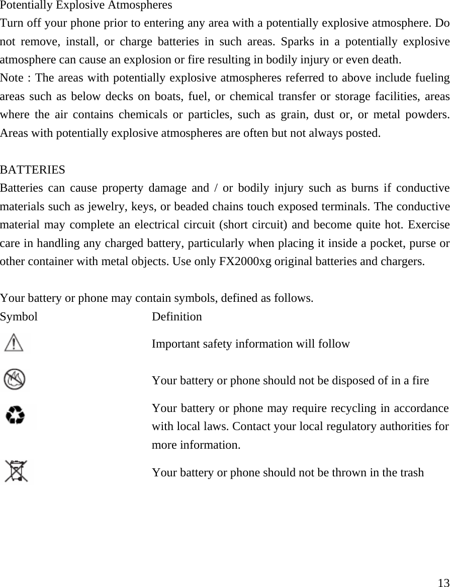     13 Potentially Explosive Atmospheres Turn off your phone prior to entering any area with a potentially explosive atmosphere. Do not remove, install, or charge batteries in such areas. Sparks in a potentially explosive atmosphere can cause an explosion or fire resulting in bodily injury or even death.   Note : The areas with potentially explosive atmospheres referred to above include fueling areas such as below decks on boats, fuel, or chemical transfer or storage facilities, areas where the air contains chemicals or particles, such as grain, dust or, or metal powders. Areas with potentially explosive atmospheres are often but not always posted.    BATTERIES Batteries can cause property damage and / or bodily injury such as burns if conductive materials such as jewelry, keys, or beaded chains touch exposed terminals. The conductive material may complete an electrical circuit (short circuit) and become quite hot. Exercise care in handling any charged battery, particularly when placing it inside a pocket, purse or other container with metal objects. Use only FX2000xg original batteries and chargers.  Your battery or phone may contain symbols, defined as follows. Symbol Definition  Important safety information will follow  Your battery or phone should not be disposed of in a fire  Your battery or phone may require recycling in accordance with local laws. Contact your local regulatory authorities for more information.   Your battery or phone should not be thrown in the trash     