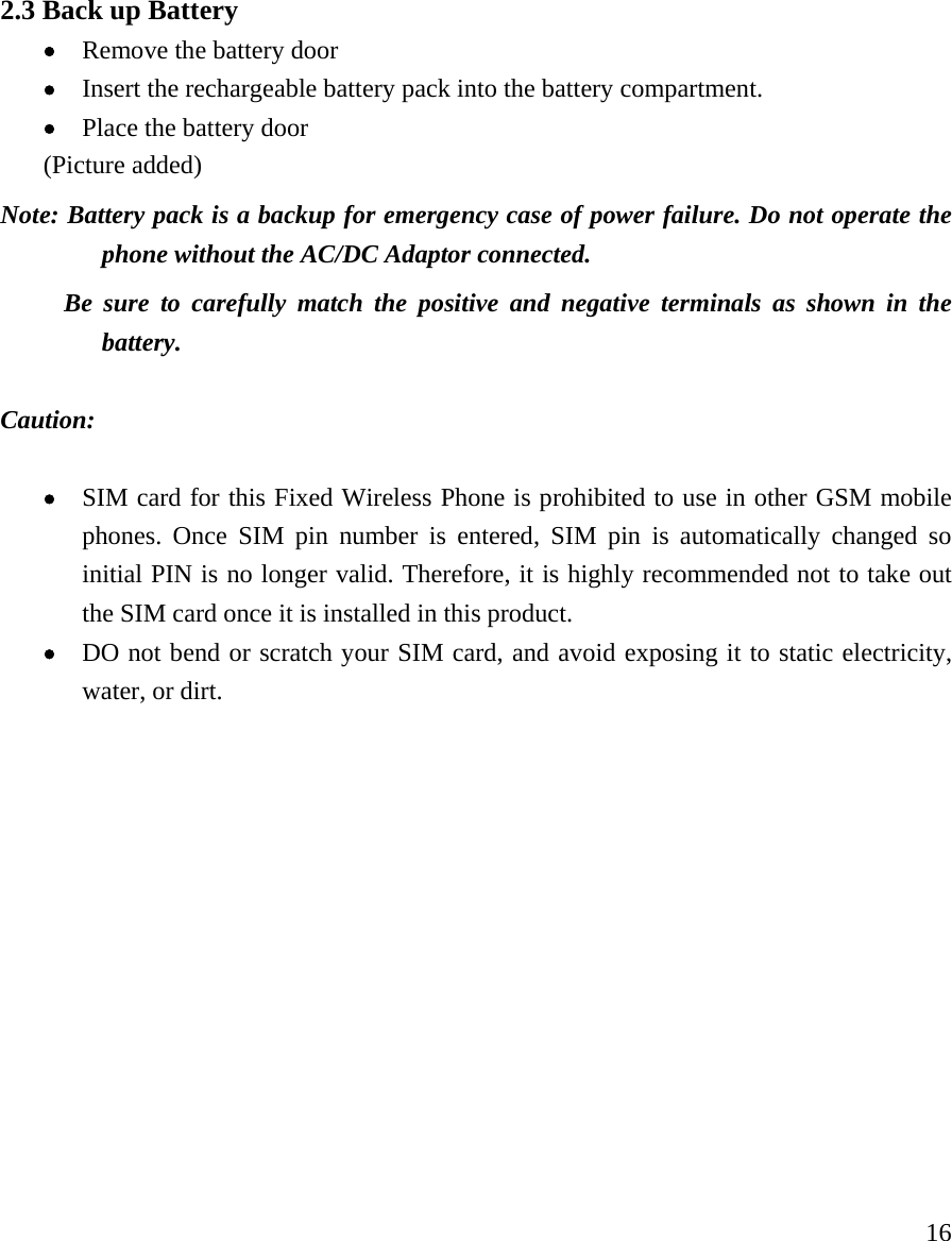     16 2.3 Back up Battery   &bull; Remove the battery door &bull; Insert the rechargeable battery pack into the battery compartment.   &bull; Place the battery door (Picture added) Note: Battery pack is a backup for emergency case of power failure. Do not operate the phone without the AC/DC Adaptor connected.        Be sure to carefully match the positive and negative terminals as shown in the battery.   Caution:   &bull; SIM card for this Fixed Wireless Phone is prohibited to use in other GSM mobile phones. Once SIM pin number is entered, SIM pin is automatically changed so initial PIN is no longer valid. Therefore, it is highly recommended not to take out the SIM card once it is installed in this product. &bull; DO not bend or scratch your SIM card, and avoid exposing it to static electricity, water, or dirt.               