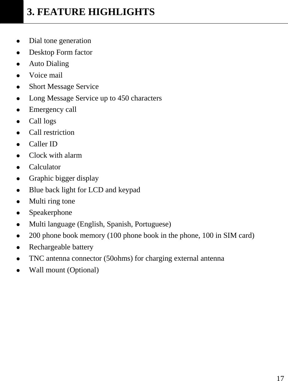     17 3. FEATURE HIGHLIGHTS  z Dial tone generation z Desktop Form factor z Auto Dialing   z Voice mail   z Short Message Service z Long Message Service up to 450 characters z Emergency call z Call logs z Call restriction   z Caller ID z Clock with alarm z Calculator z Graphic bigger display z Blue back light for LCD and keypad z Multi ring tone z Speakerphone z Multi language (English, Spanish, Portuguese)   z 200 phone book memory (100 phone book in the phone, 100 in SIM card) z Rechargeable battery z TNC antenna connector (50ohms) for charging external antenna z Wall mount (Optional)         