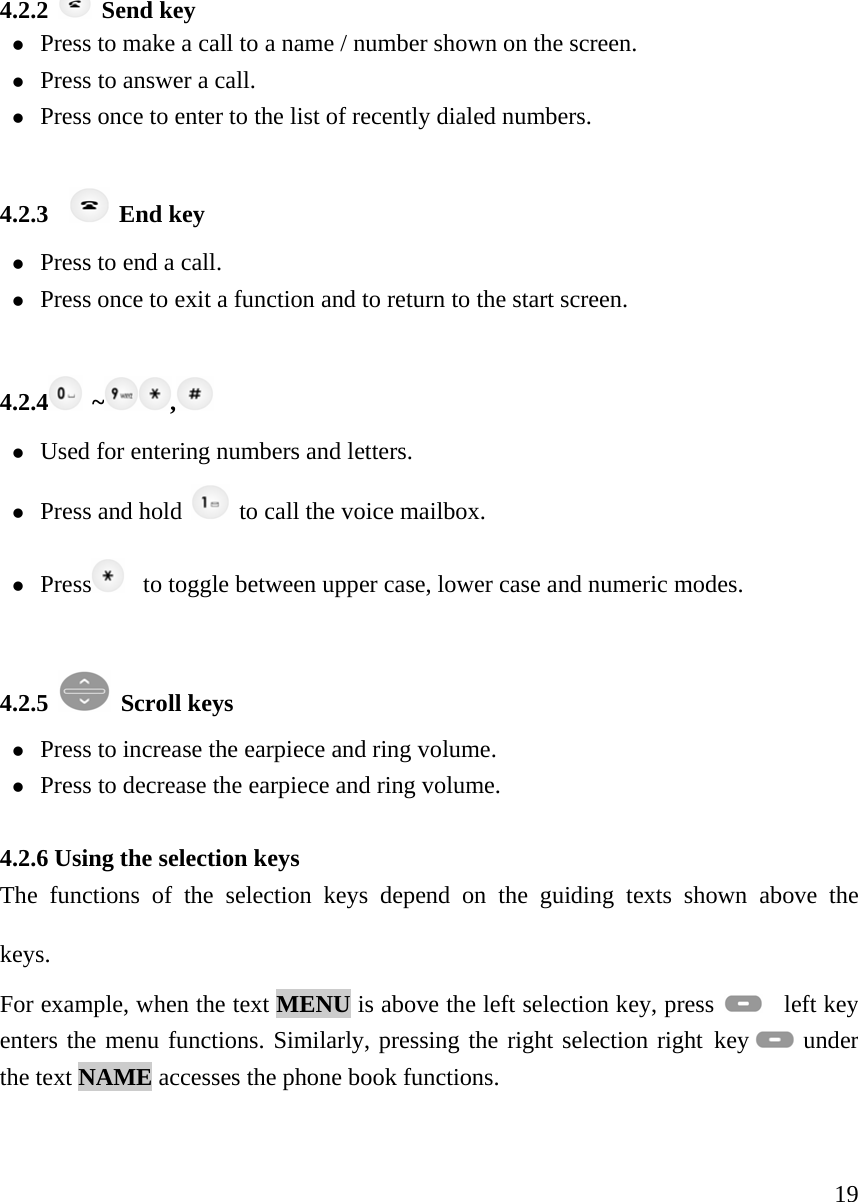     194.2.2   Send key z Press to make a call to a name / number shown on the screen.   z Press to answer a call.  z Press once to enter to the list of recently dialed numbers.    4.2.3    End key z Press to end a call.   z Press once to exit a function and to return to the start screen.    4.2.4  ~ ,  z Used for entering numbers and letters.   z Press and hold   to call the voice mailbox. z Press    to toggle between upper case, lower case and numeric modes.   4.2.5   Scroll keys z Press to increase the earpiece and ring volume.  z Press to decrease the earpiece and ring volume.   4.2.6 Using the selection keys   The functions of the selection keys depend on the guiding texts shown above the keys.   For example, when the text MENU is above the left selection key, press    left key enters the menu functions. Similarly, pressing the right selection right key   under the text NAME accesses the phone book functions.     