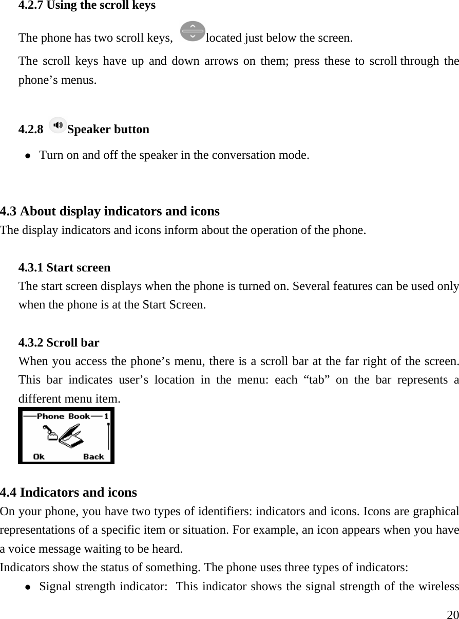    204.2.7 Using the scroll keys   The phone has two scroll keys,  located just below the screen.   The scroll keys have up and down arrows on them; press these to scroll through the phone&rsquo;s menus.    4.2.8  Speaker button z Turn on and off the speaker in the conversation mode.     4.3 About display indicators and icons  The display indicators and icons inform about the operation of the phone.    4.3.1 Start screen    The start screen displays when the phone is turned on. Several features can be used only when the phone is at the Start Screen.   4.3.2 Scroll bar   When you access the phone&rsquo;s menu, there is a scroll bar at the far right of the screen. This bar indicates user&rsquo;s location in the menu: each &ldquo;tab&rdquo; on the bar represents a different menu item.     4.4 Indicators and icons   On your phone, you have two types of identifiers: indicators and icons. Icons are graphical representations of a specific item or situation. For example, an icon appears when you have a voice message waiting to be heard.  Indicators show the status of something. The phone uses three types of indicators:  z Signal strength indicator:  This indicator shows the signal strength of the wireless 