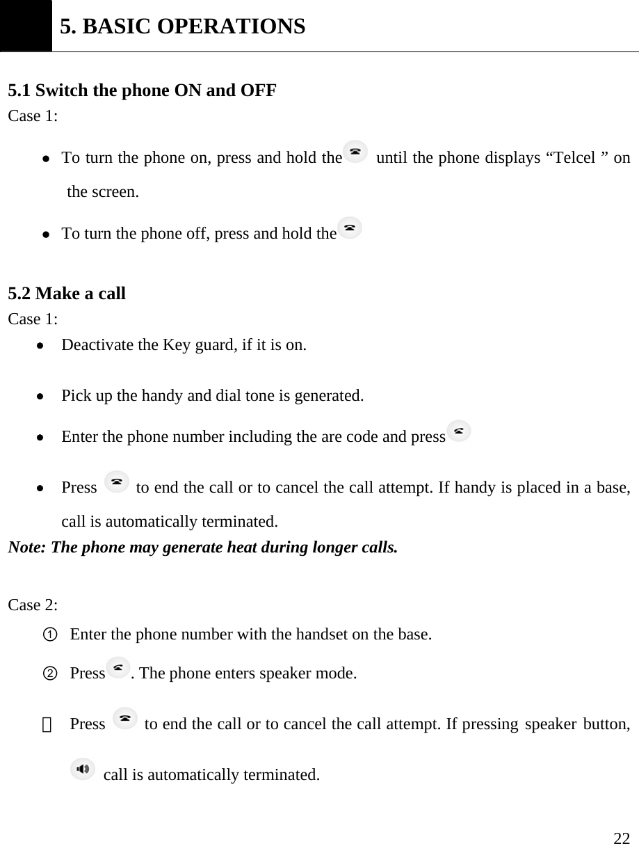     22 5. BASIC OPERATIONS  5.1 Switch the phone ON and OFF Case 1:   z To turn the phone on, press and hold the   until the phone displays &ldquo;Telcel &rdquo; on the screen. z To turn the phone off, press and hold the   5.2 Make a call   Case 1: &bull; Deactivate the Key guard, if it is on.   &bull; Pick up the handy and dial tone is generated. &bull; Enter the phone number including the are code and press  &bull; Press   to end the call or to cancel the call attempt. If handy is placed in a base, call is automatically terminated.   Note: The phone may generate heat during longer calls.  Case 2: ① Enter the phone number with the handset on the base. ② Press . The phone enters speaker mode.   ③  Press   to end the call or to cancel the call attempt. If pressing speaker button,   call is automatically terminated.      