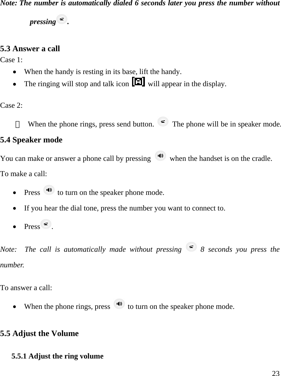     23Note: The number is automatically dialed 6 seconds later you press the number without pressing .   5.3 Answer a call   Case 1:  &bull; When the handy is resting in its base, lift the handy. &bull; The ringing will stop and talk icon    will appear in the display.   Case 2: ①  When the phone rings, press send button.    The phone will be in speaker mode.   5.4 Speaker mode    You can make or answer a phone call by pressing    when the handset is on the cradle.   To make a call:  &bull; Press   to turn on the speaker phone mode.  &bull; If you hear the dial tone, press the number you want to connect to. &bull; Press . Note:  The call is automatically made without pressing   8 seconds you press the number.  To answer a call:  &bull; When the phone rings, press   to turn on the speaker phone mode.    5.5 Adjust the Volume  5.5.1 Adjust the ring volume 