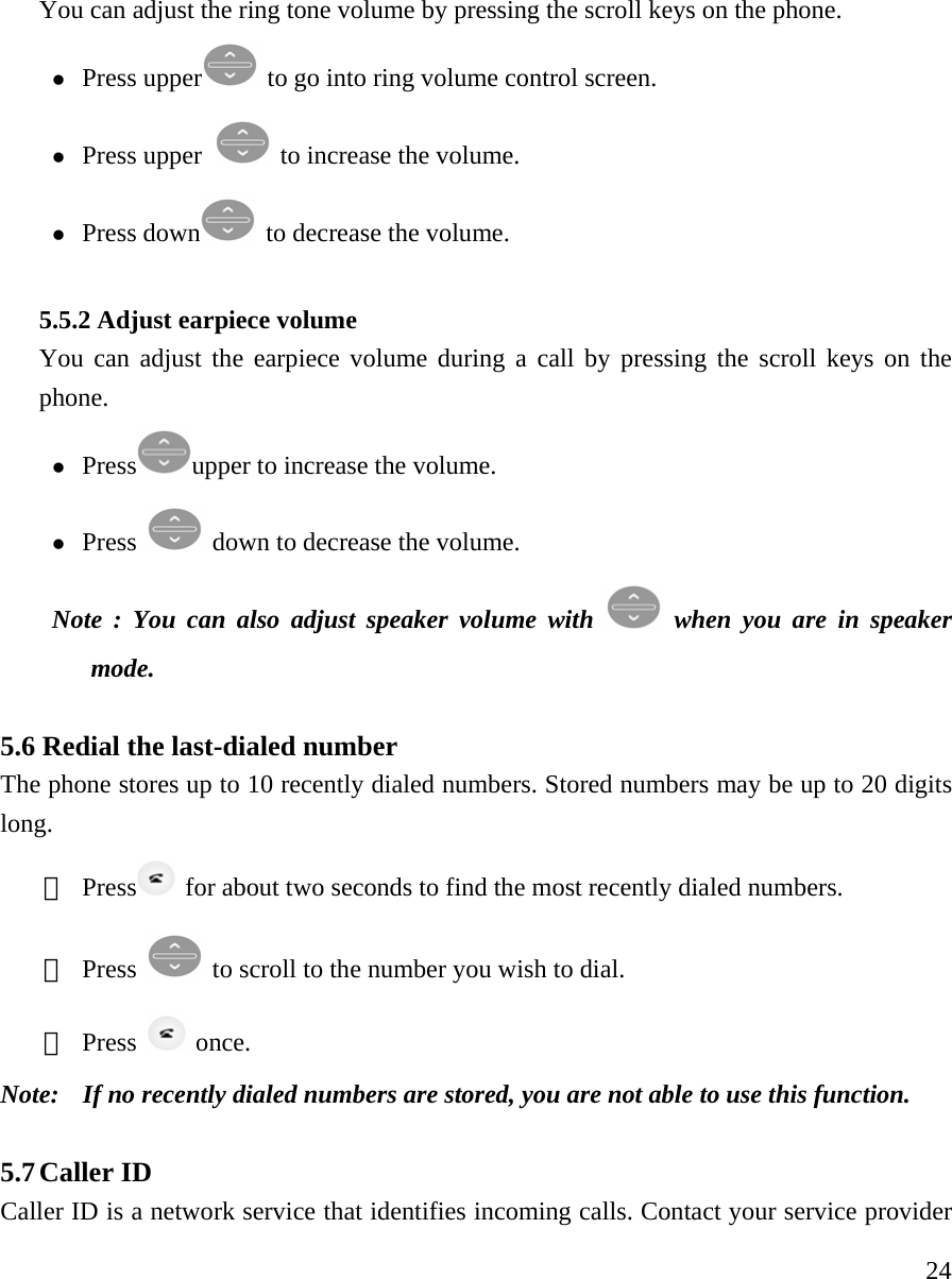     24You can adjust the ring tone volume by pressing the scroll keys on the phone.   z Press upper   to go into ring volume control screen. z Press upper   to increase the volume.   z Press down   to decrease the volume.    5.5.2 Adjust earpiece volume You can adjust the earpiece volume during a call by pressing the scroll keys on the phone.  z Press upper to increase the volume.  z Press    down to decrease the volume.  Note : You can also adjust speaker volume with   when you are in speaker mode.  5.6 Redial the last-dialed number   The phone stores up to 10 recently dialed numbers. Stored numbers may be up to 20 digits long.  ① Press   for about two seconds to find the most recently dialed numbers.   ② Press    to scroll to the number you wish to dial.  ③ Press   once.  Note:   If no recently dialed numbers are stored, you are not able to use this function.   5.7 Caller ID   Caller ID is a network service that identifies incoming calls. Contact your service provider 