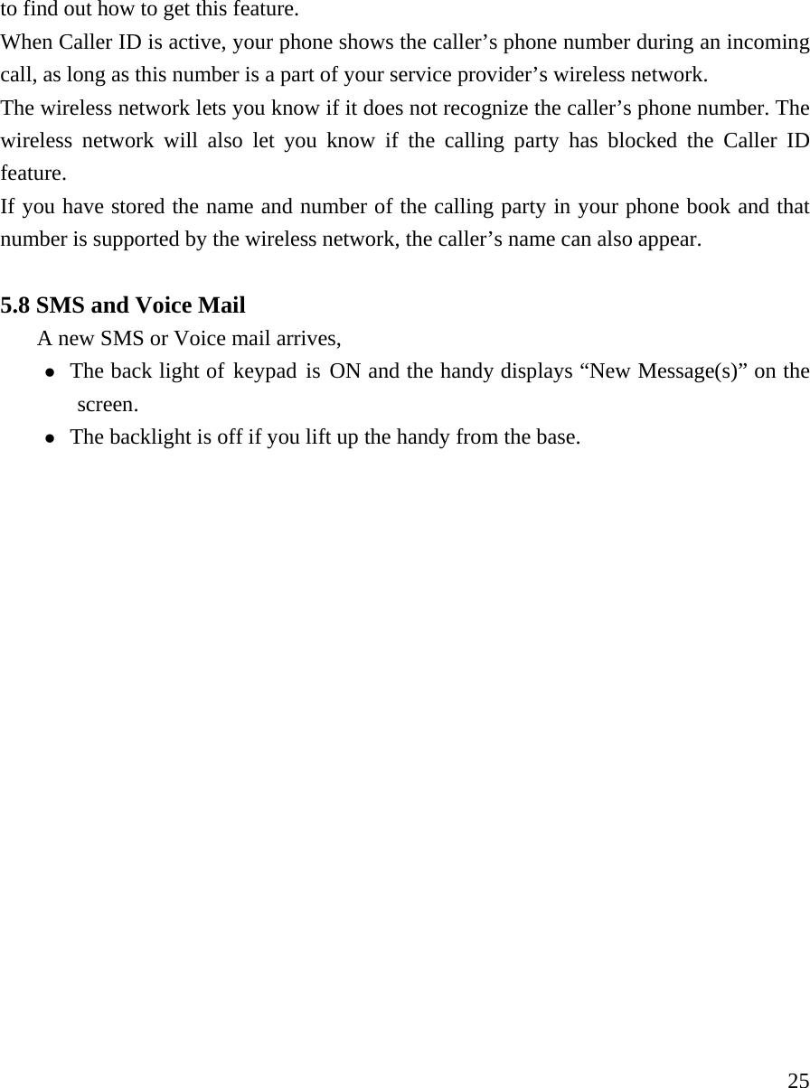     25to find out how to get this feature.   When Caller ID is active, your phone shows the caller&rsquo;s phone number during an incoming call, as long as this number is a part of your service provider&rsquo;s wireless network.  The wireless network lets you know if it does not recognize the caller&rsquo;s phone number. The wireless network will also let you know if the calling party has blocked the Caller ID feature.  If you have stored the name and number of the calling party in your phone book and that number is supported by the wireless network, the caller&rsquo;s name can also appear.   5.8 SMS and Voice Mail A new SMS or Voice mail arrives,    z The back light of keypad is ON and the handy displays &ldquo;New Message(s)&rdquo; on the screen. z The backlight is off if you lift up the handy from the base.                   