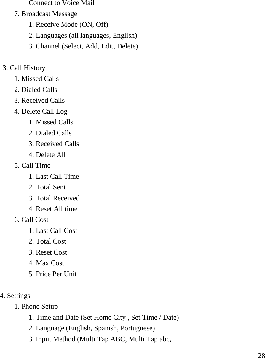     28  Connect to Voice Mail   7. Broadcast Message     1. Receive Mode (ON, Off)     2. Languages (all languages, English)     3. Channel (Select, Add, Edit, Delete)   3. Call History  1. Missed Calls  2. Dialed Calls   3. Received Calls   4. Delete Call Log   1. Missed Calls   2. Dialed Calls   3. Received Calls   4. Delete All  5. Call Time   1. Last Call Time   2. Total Sent   3. Total Received   4. Reset All time  6. Call Cost   1. Last Call Cost   2. Total Cost   3. Reset Cost   4. Max Cost   5. Price Per Unit  4. Settings  1. Phone Setup     1. Time and Date (Set Home City , Set Time / Date)     2. Language (English, Spanish, Portuguese)     3. Input Method (Multi Tap ABC, Multi Tap abc, 