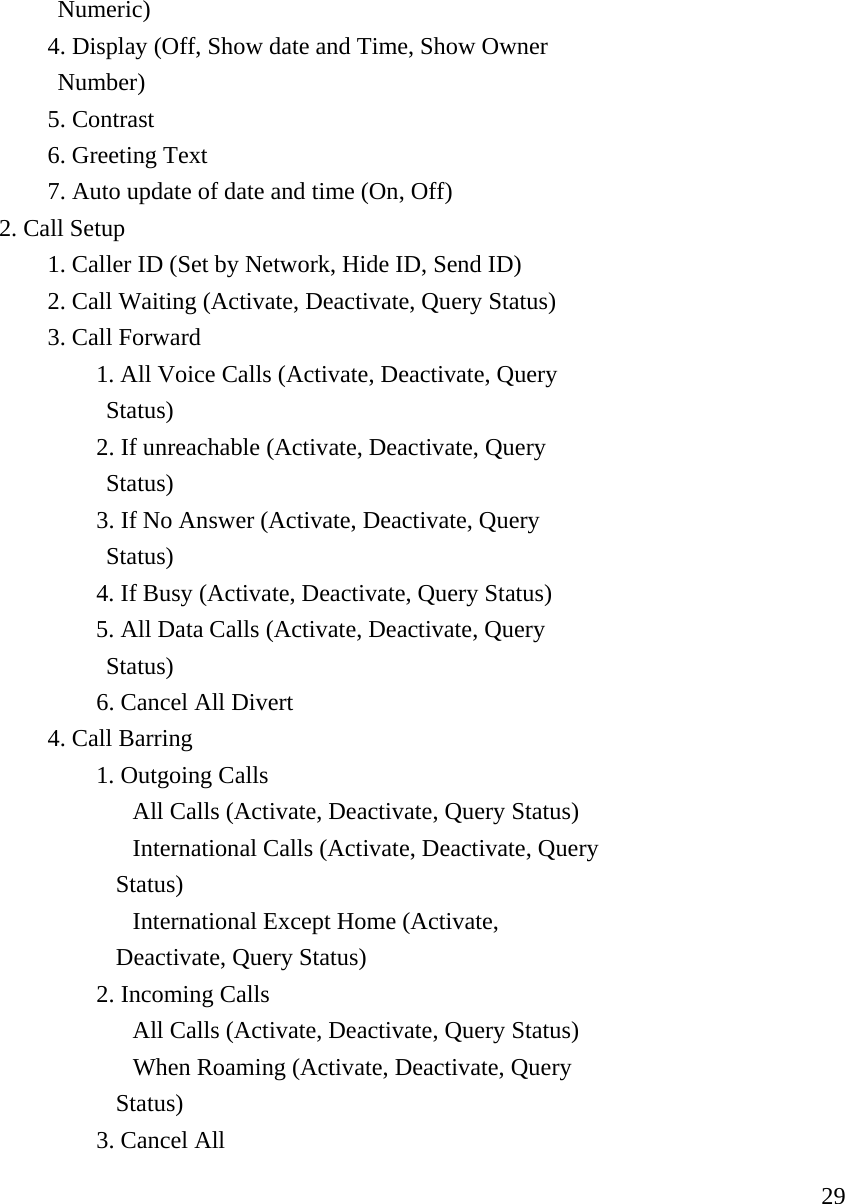     29           Numeric)   4. Display (Off, Show date and Time, Show Owner            Number)   5. Contrast   6. Greeting Text      7. Auto update of date and time (On, Off)  2. Call Setup     1. Caller ID (Set by Network, Hide ID, Send ID)     2. Call Waiting (Activate, Deactivate, Query Status)   3. Call Forward    1. All Voice Calls (Activate, Deactivate, Query                 Status)    2. If unreachable (Activate, Deactivate, Query                 Status)    3. If No Answer (Activate, Deactivate, Query                 Status)    4. If Busy (Activate, Deactivate, Query Status)       5. All Data Calls (Activate, Deactivate, Query                    Status)    6. Cancel All Divert   4. Call Barring    1. Outgoing Calls      All Calls (Activate, Deactivate, Query Status)     International Calls (Activate, Deactivate, Query                  Status)     International Except Home (Activate,                   Deactivate, Query Status)    2. Incoming Calls      All Calls (Activate, Deactivate, Query Status)     When Roaming (Activate, Deactivate, Query                  Status)    3. Cancel All  