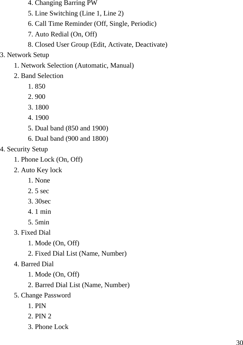     30   4. Changing Barring PW    5. Line Switching (Line 1, Line 2)    6. Call Time Reminder (Off, Single, Periodic)    7. Auto Redial (On, Off)       8. Closed User Group (Edit, Activate, Deactivate)   3. Network Setup         1. Network Selection (Automatic, Manual)   2. Band Selection     1. 850    2. 900    3. 1800    4. 1900       5. Dual band (850 and 1900)       6. Dual band (900 and 1800)              4. Security Setup   1. Phone Lock (On, Off)   2. Auto Key lock     1. None    2. 5 sec    3. 30sec     4. 1 min    5. 5min   3. Fixed Dial     1. Mode (On, Off)    2. Fixed Dial List (Name, Number)   4. Barred Dial     1. Mode (On, Off)       2. Barred Dial List (Name, Number)   5. Change Password    1. PIN    2. PIN 2    3. Phone Lock 