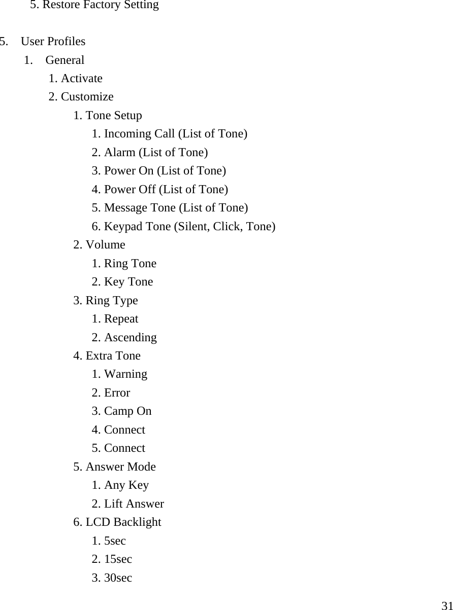     31    5. Restore Factory Setting    5.  User Profiles   1.  General    1. Activate    2. Customize    1. Tone Setup          1. Incoming Call (List of Tone)         2. Alarm (List of Tone)                      3. Power On (List of Tone)     4. Power Off (List of Tone)     5. Message Tone (List of Tone)     6. Keypad Tone (Silent, Click, Tone)    2. Volume      1. Ring Tone     2. Key Tone    3. Ring Type     1. Repeat     2. Ascending    4. Extra Tone     1. Warning     2. Error     3. Camp On     4. Connect     5. Connect    5. Answer Mode     1. Any Key     2. Lift Answer    6. LCD Backlight     1. 5sec     2. 15sec     3. 30sec 