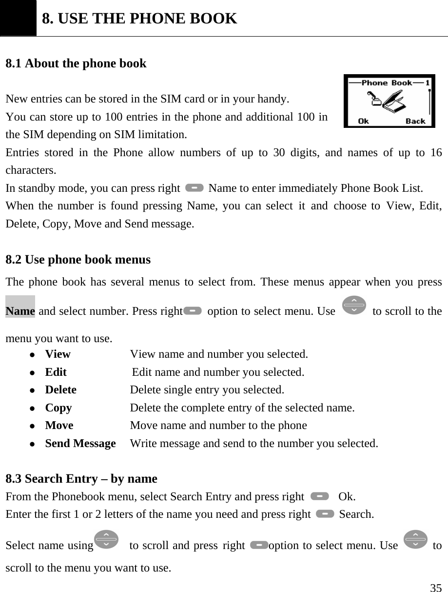     35 8. USE THE PHONE BOOK  8.1 About the phone book    New entries can be stored in the SIM card or in your handy.   You can store up to 100 entries in the phone and additional 100 in the SIM depending on SIM limitation. Entries stored in the Phone allow numbers of up to 30 digits, and names of up to 16 characters. In standby mode, you can press right    Name to enter immediately Phone Book List.  When the number is found pressing Name, you can select it and choose to View, Edit, Delete, Copy, Move and Send message.  8.2 Use phone book menus   The phone book has several menus to select from. These menus appear when you press Name and select number. Press right   option to select menu. Use   to scroll to the menu you want to use.   z View                  View name and number you selected.   z Edit              Edit name and number you selected.   z Delete          Delete single entry you selected.   z Copy            Delete the complete entry of the selected name.  z Move  Move name and number to the phone   z Send Message   Write message and send to the number you selected.     8.3 Search Entry &ndash; by name From the Phonebook menu, select Search Entry and press right    Ok. Enter the first 1 or 2 letters of the name you need and press right   Search.   Select name using    to scroll and press right  option to select menu. Use   to scroll to the menu you want to use. 