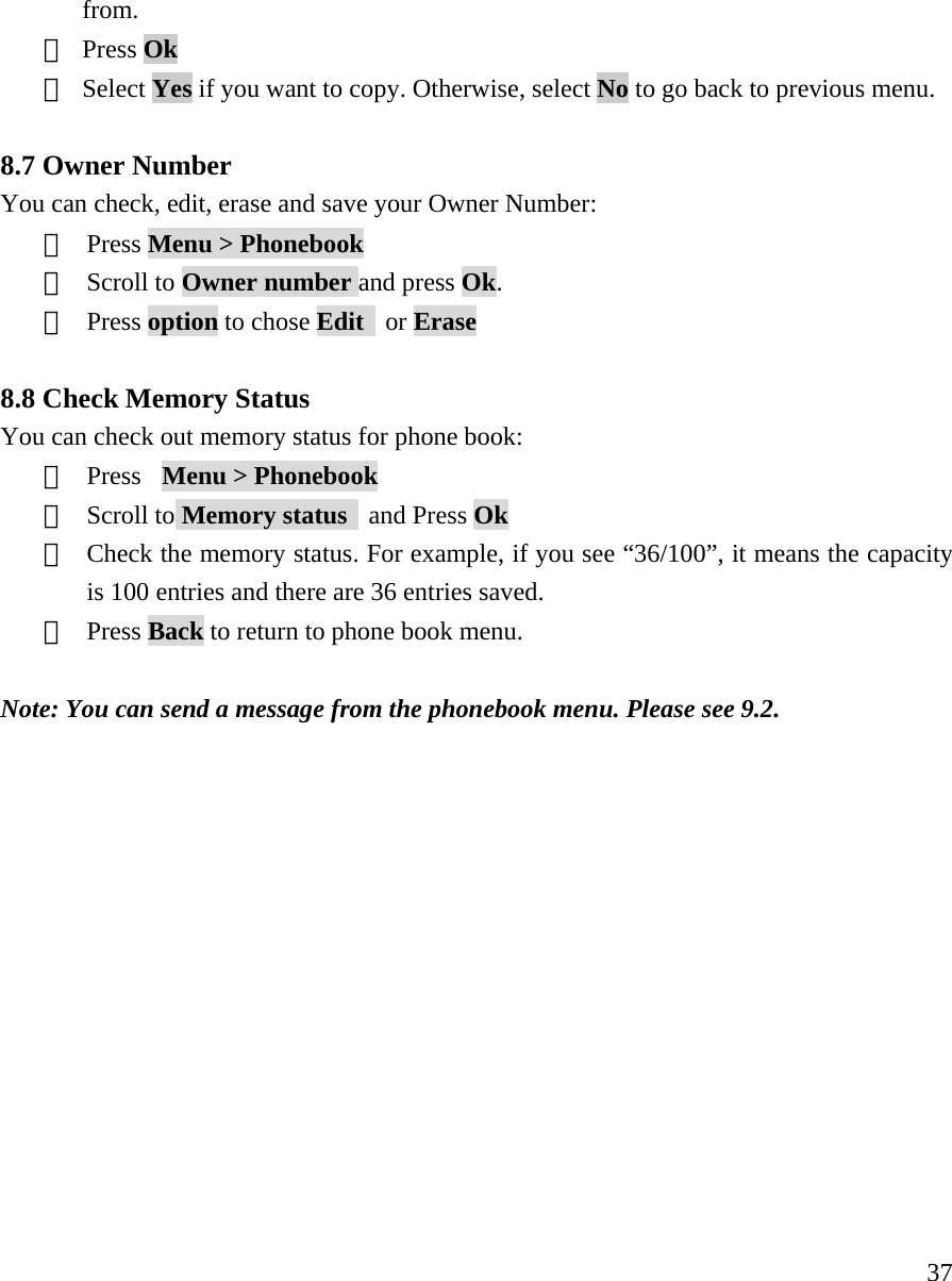    37from.  ④ Press Ok  ⑤ Select Yes if you want to copy. Otherwise, select No to go back to previous menu.  8.7 Owner Number You can check, edit, erase and save your Owner Number: ①  Press Menu > Phonebook  ②  Scroll to Owner number and press Ok.  ③  Press option to chose Edit  or Erase  8.8 Check Memory Status You can check out memory status for phone book:   ①  Press  Menu > Phonebook  ②  Scroll to Memory status   and Press Ok  ③  Check the memory status. For example, if you see &ldquo;36/100&rdquo;, it means the capacity is 100 entries and there are 36 entries saved. ④  Press Back to return to phone book menu.  Note: You can send a message from the phonebook menu. Please see 9.2.                
