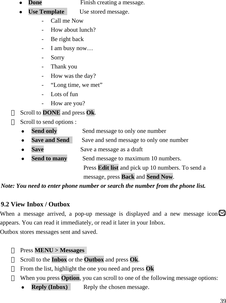     39z Done        Finish creating a message.  z Use Template      Use stored message. - Call me Now - How about lunch? - Be right back - I am busy now&hellip; - Sorry - Thank you - How was the day? - &ldquo;Long time, we met&rdquo; - Lots of fun - How are you? ⑤ Scroll to DONE and press Ok. ⑥ Scroll to send options :    z Send only    Send message to only one number z Save and Send        Save and send message to only one number z Save            Save a message as a draft z Send to many     Send message to maximum 10 numbers.                       Press Edit list and pick up 10 numbers. To send a   message, press Back and Send Now.  Note: You need to enter phone number or search the number from the phone list.    9.2 View Inbox / Outbox  When a message arrived, a pop-up message is displayed and a new message icon  appears. You can read it immediately, or read it later in your Inbox.    Outbox stores messages sent and saved.  ① Press MENU > Messages  ② Scroll to the Inbox or the Outbox and press Ok.    ③ From the list, highlight the one you need and press Ok ④ When you press Option, you can scroll to one of the following message options:  z Reply (Inbox)      Reply the chosen message. 