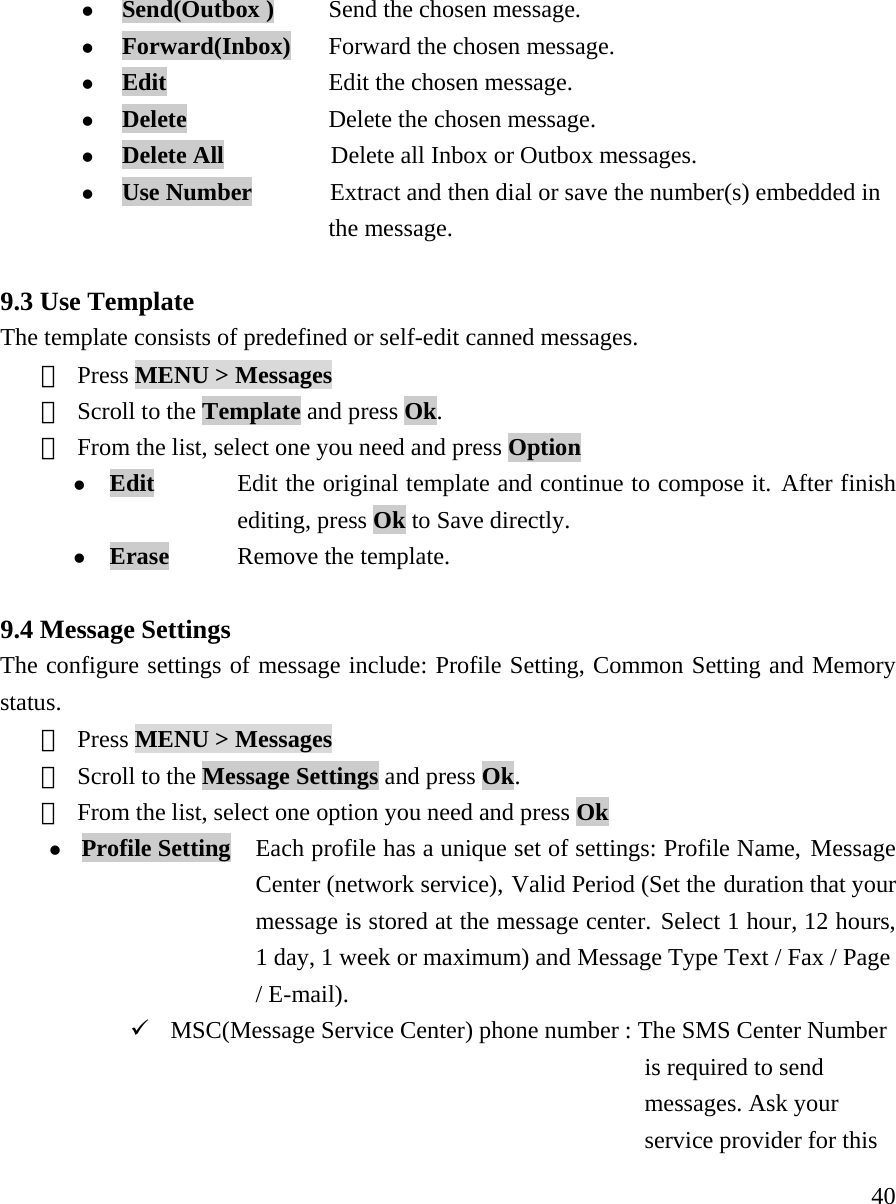     40z Send(Outbox )      Send the chosen message. z Forward(Inbox)    Forward the chosen message. z Edit                 Edit the chosen message. z Delete               Delete the chosen message. z Delete All           Delete all Inbox or Outbox messages. z Use Number        Extract and then dial or save the number(s) embedded in  the message.  9.3 Use Template The template consists of predefined or self-edit canned messages.  ① Press MENU > Messages  ② Scroll to the Template and press Ok.   ③ From the list, select one you need and press Option z Edit  Edit the original template and continue to compose it. After finish  editing, press Ok to Save directly. z Erase     Remove the template.  9.4 Message Settings   The configure settings of message include: Profile Setting, Common Setting and Memory status. ① Press MENU > Messages  ② Scroll to the Message Settings and press Ok.    ③ From the list, select one option you need and press Ok z Profile Setting   Each profile has a unique set of settings: Profile Name, Message   Center (network service), Valid Period (Set the duration that your   message is stored at the message center. Select 1 hour, 12 hours,   1 day, 1 week or maximum) and Message Type Text / Fax / Page  / E-mail). 9 MSC(Message Service Center) phone number : The SMS Center Number      is required to send   messages. Ask your  service provider for this   