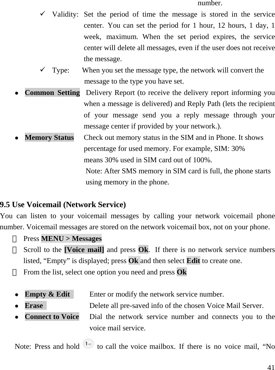     41number.  9 Validity:  Set the period of time the message is stored in the service   center. You can set the period for 1 hour, 12 hours, 1 day, 1   week, maximum. When the set period expires, the service   center will delete all messages, even if the user does not receive  the message.  9 Type:    When you set the message type, the network will convert the       message to the type you have set.  z Common Setting  Delivery Report (to receive the delivery report informing you   when a message is delivered) and Reply Path (lets the recipient   of your message send you a reply message through your   message center if provided by your network.). z Memory Status     Check out memory status in the SIM and in Phone. It shows   percentage for used memory. For example, SIM: 30%   means 30% used in SIM card out of 100%.                      Note: After SMS memory in SIM card is full, the phone starts  using memory in the phone.    9.5 Use Voicemail (Network Service) You can listen to your voicemail messages by calling your network voicemail phone number. Voicemail messages are stored on the network voicemail box, not on your phone.   ① Press MENU > Messages  ② Scroll to the [Voice mail] and press Ok.  If there is no network service numbers listed, &ldquo;Empty&rdquo; is displayed; press Ok and then select Edit to create one. ③ From the list, select one option you need and press Ok  z Empty &amp; Edit       Enter or modify the network service number. z Erase              Delete all pre-saved info of the chosen Voice Mail Server. z Connect to Voice   Dial the network service number and connects you to the   voice mail service. Note: Press and hold   to call the voice mailbox. If there is no voice mail, &ldquo;No 