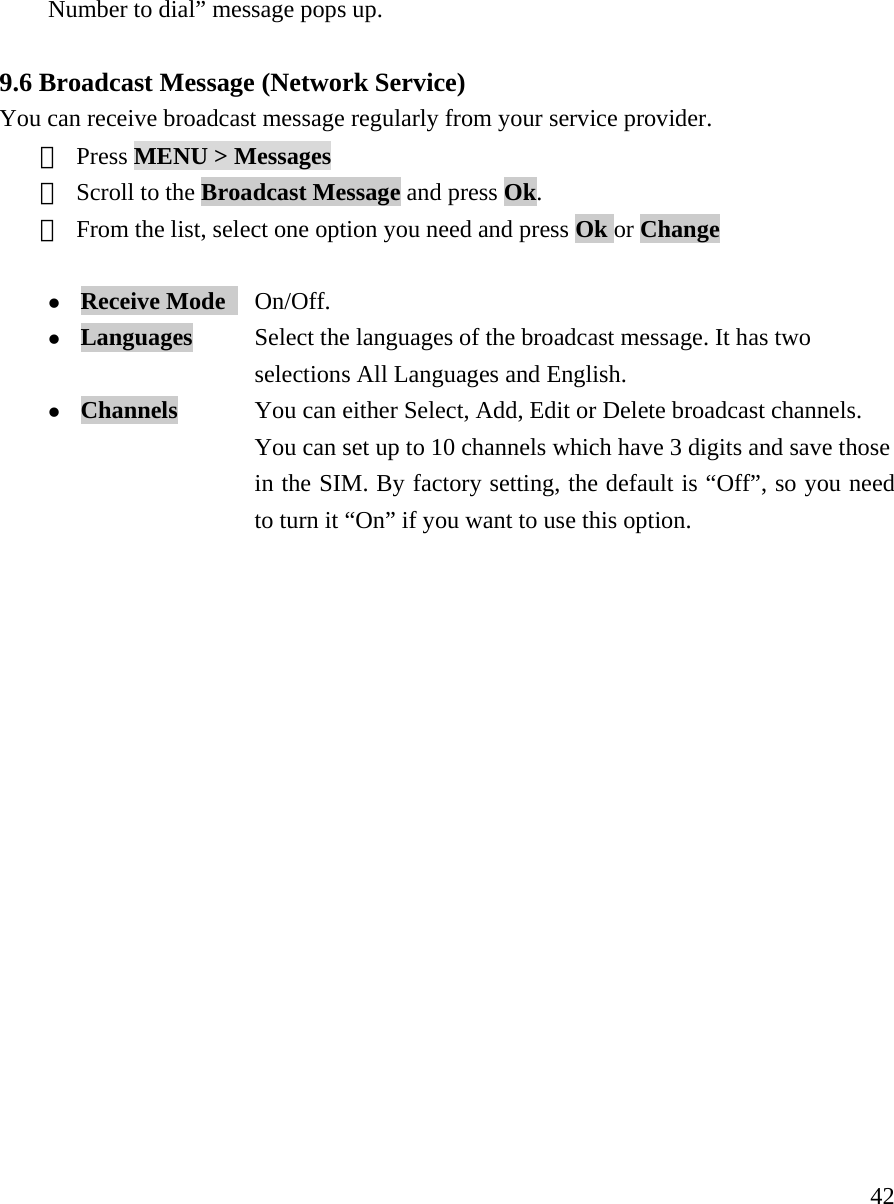     42Number to dial&rdquo; message pops up.   9.6 Broadcast Message (Network Service) You can receive broadcast message regularly from your service provider. ① Press MENU > Messages  ② Scroll to the Broadcast Message and press Ok.   ③ From the list, select one option you need and press Ok or Change  z Receive Mode   On/Off. z Languages           Select the languages of the broadcast message. It has two   selections All Languages and English. z Channels            You can either Select, Add, Edit or Delete broadcast channels.   You can set up to 10 channels which have 3 digits and save those   in the SIM. By factory setting, the default is &ldquo;Off&rdquo;, so you need   to turn it &ldquo;On&rdquo; if you want to use this option.                   