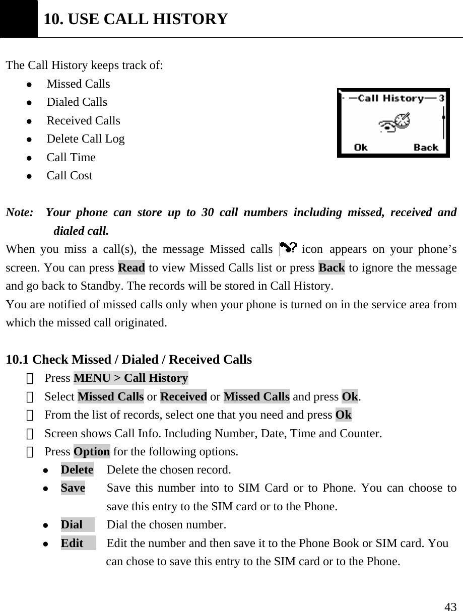     43 10. USE CALL HISTORY  The Call History keeps track of:   z Missed Calls   z Dialed Calls   z Received Calls  z Delete Call Log  z Call Time z Call Cost  Note:  Your phone can store up to 30 call numbers including missed, received and dialed call.   When you miss a call(s), the message Missed calls   icon appears on your phone&rsquo;s screen. You can press Read to view Missed Calls list or press Back to ignore the message and go back to Standby. The records will be stored in Call History. You are notified of missed calls only when your phone is turned on in the service area from which the missed call originated.    10.1 Check Missed / Dialed / Received Calls  ① Press MENU > Call History  ② Select Missed Calls or Received or Missed Calls and press Ok.   ③ From the list of records, select one that you need and press Ok ④ Screen shows Call Info. Including Number, Date, Time and Counter. ⑤ Press Option for the following options.   z Delete   Delete the chosen record. z Save   Save this number into to SIM Card or to Phone. You can choose to   save this entry to the SIM card or to the Phone. z Dial     Dial the chosen number. z Edit    Edit the number and then save it to the Phone Book or SIM card. You       can chose to save this entry to the SIM card or to the Phone.    