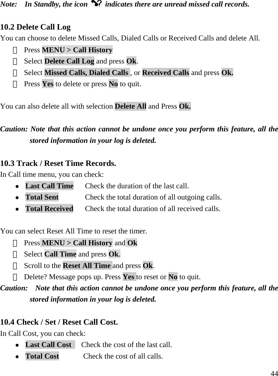     44Note:    In Standby, the icon    indicates there are unread missed call records.      10.2 Delete Call Log You can choose to delete Missed Calls, Dialed Calls or Received Calls and delete All.  ① Press MENU > Call History  ② Select Delete Call Log and press Ok.    ③ Select Missed Calls, Dialed Calls , or Received Calls and press Ok. ④ Press Yes to delete or press No to quit.  You can also delete all with selection Delete All and Press Ok.  Caution: Note that this action cannot be undone once you perform this feature, all the stored information in your log is deleted.  10.3 Track / Reset Time Records.   In Call time menu, you can check:  z Last Call Time       Check the duration of the last call. z Total Sent         Check the total duration of all outgoing calls. z Total Received      Check the total duration of all received calls.  You can select Reset All Time to reset the timer. ① Press MENU > Call History and Ok ② Select Call Time and press Ok. ③ Scroll to the Reset All Time and press Ok.  ④ Delete? Message pops up. Press Yes to reset or No to quit. Caution:    Note that this action cannot be undone once you perform this feature, all the stored information in your log is deleted.  10.4 Check / Set / Reset Call Cost.   In Call Cost, you can check: z Last Call Cost     Check the cost of the last call. z Total Cost        Check the cost of all calls. 