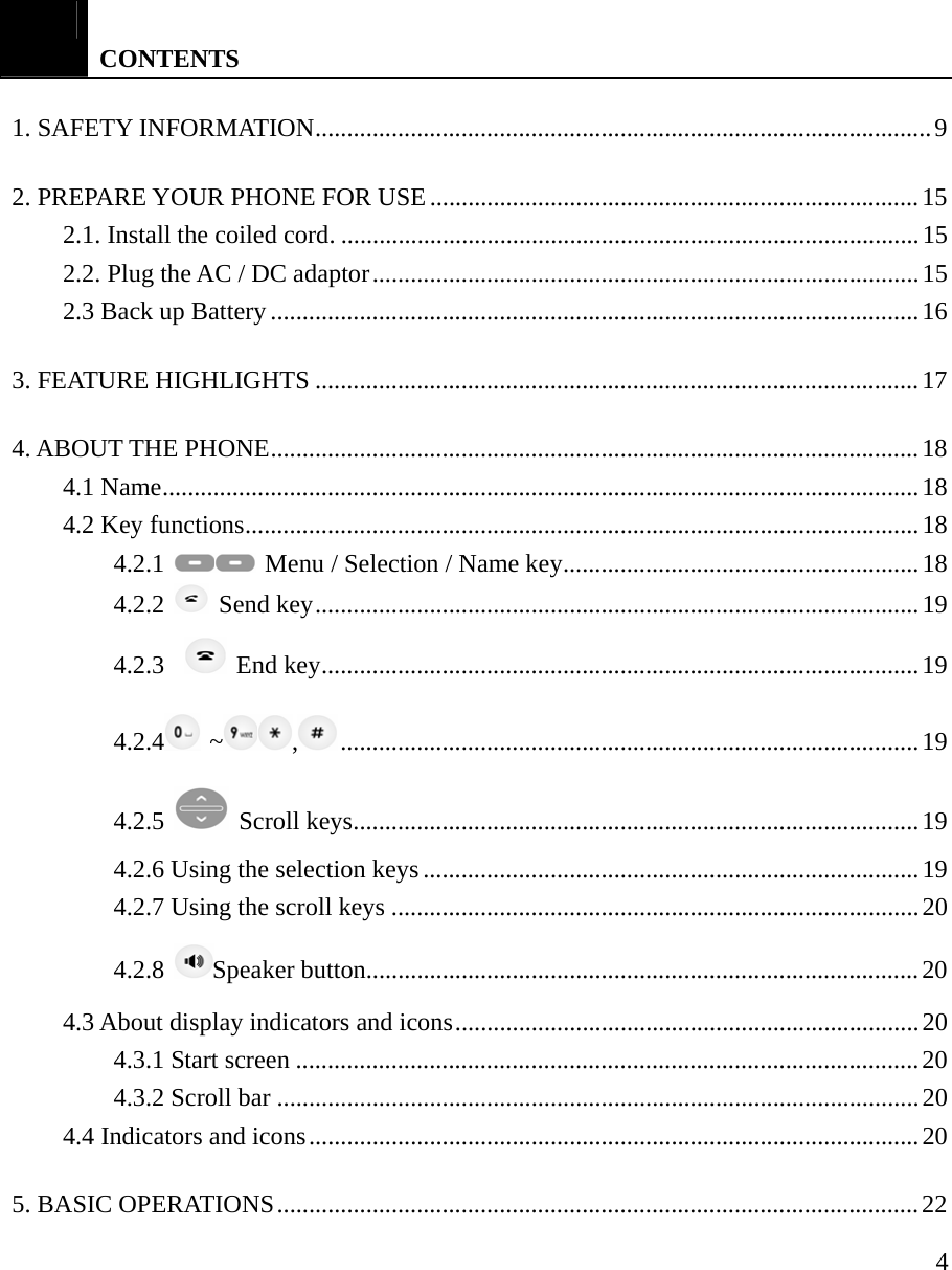     4  CONTENTS 1. SAFETY INFORMATION.................................................................................................9 2. PREPARE YOUR PHONE FOR USE.............................................................................15 2.1. Install the coiled cord. ...........................................................................................15 2.2. Plug the AC / DC adaptor......................................................................................15 2.3 Back up Battery......................................................................................................16 3. FEATURE HIGHLIGHTS ...............................................................................................17 4. ABOUT THE PHONE......................................................................................................18 4.1 Name.......................................................................................................................18 4.2 Key functions..........................................................................................................18 4.2.1   Menu / Selection / Name key........................................................18 4.2.2   Send key...............................................................................................19 4.2.3    End key..............................................................................................19 4.2.4  ~ ,...........................................................................................19 4.2.5   Scroll keys.........................................................................................19 4.2.6 Using the selection keys ..............................................................................19 4.2.7 Using the scroll keys ...................................................................................20 4.2.8  Speaker button.......................................................................................20 4.3 About display indicators and icons.........................................................................20 4.3.1 Start screen ..................................................................................................20 4.3.2 Scroll bar .....................................................................................................20 4.4 Indicators and icons................................................................................................20 5. BASIC OPERATIONS.....................................................................................................22 