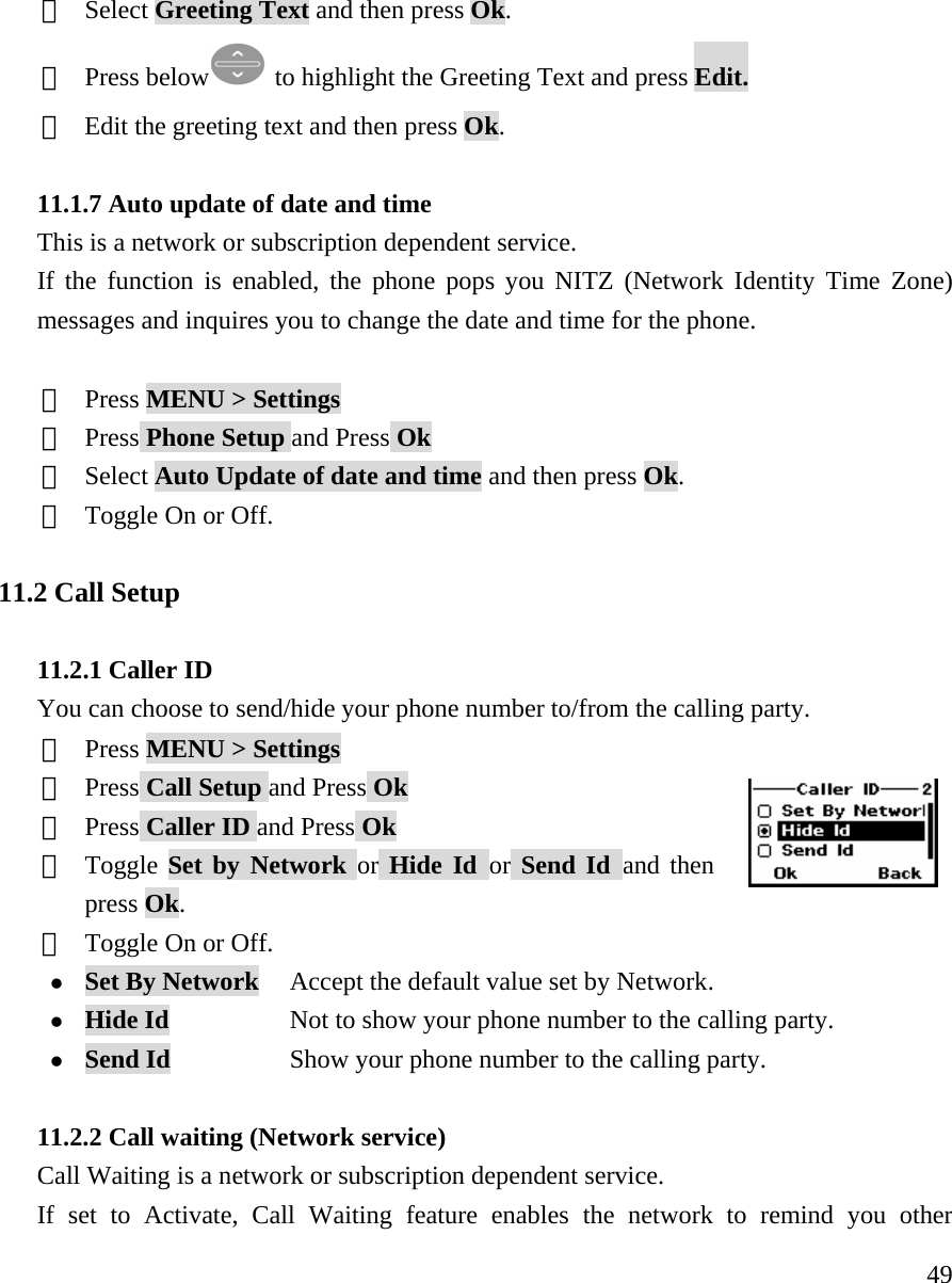    49③  Select Greeting Text and then press Ok. ④  Press below  to highlight the Greeting Text and press Edit. ⑤ Edit the greeting text and then press Ok.  11.1.7 Auto update of date and time This is a network or subscription dependent service. If the function is enabled, the phone pops you NITZ (Network Identity Time Zone) messages and inquires you to change the date and time for the phone.  ①  Press MENU > Settings ②  Press Phone Setup and Press Ok ③  Select Auto Update of date and time and then press Ok. ④  Toggle On or Off.  11.2 Call Setup  11.2.1 Caller ID You can choose to send/hide your phone number to/from the calling party. ①  Press MENU > Settings ②  Press Call Setup and Press Ok ③  Press Caller ID and Press Ok ④  Toggle Set by Network or Hide Id or Send Id and then press Ok. ⑤  Toggle On or Off. z Set By Network    Accept the default value set by Network. z Hide Id            Not to show your phone number to the calling party. z Send Id            Show your phone number to the calling party.  11.2.2 Call waiting (Network service) Call Waiting is a network or subscription dependent service. If set to Activate, Call Waiting feature enables the network to remind you other 