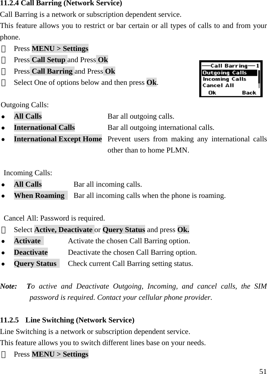     5111.2.4 Call Barring (Network Service) Call Barring is a network or subscription dependent service. This feature allows you to restrict or bar certain or all types of calls to and from your phone. ①  Press MENU > Settings ②  Press Call Setup and Press Ok ③  Press Call Barring and Press Ok ④  Select One of options below and then press Ok.      Outgoing Calls:  z All Calls                   Bar all outgoing calls. z International Calls          Bar all outgoing international calls. z International Except Home  Prevent users from making any international calls   other than to home PLMN.  Incoming Calls: z All Calls           Bar all incoming calls. z When Roaming     Bar all incoming calls when the phone is roaming.  Cancel All: Password is required.  ⑤  Select Active, Deactivate or Query Status and press Ok. z Activate             Activate the chosen Call Barring option. z Deactivate          Deactivate the chosen Call Barring option. z Query Status       Check current Call Barring setting status.  Note:  To active and Deactivate Outgoing, Incoming, and cancel calls, the SIM password is required. Contact your cellular phone provider.  11.2.5 Line Switching (Network Service) Line Switching is a network or subscription dependent service. This feature allows you to switch different lines base on your needs. ①  Press MENU > Settings 
