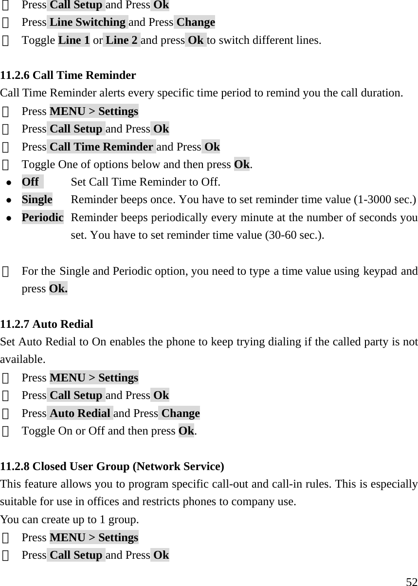     52②  Press Call Setup and Press Ok ③  Press Line Switching and Press Change ④  Toggle Line 1 or Line 2 and press Ok to switch different lines.  11.2.6 Call Time Reminder Call Time Reminder alerts every specific time period to remind you the call duration.   ①  Press MENU > Settings ②  Press Call Setup and Press Ok ③  Press Call Time Reminder and Press Ok ④  Toggle One of options below and then press Ok. z Off       Set Call Time Reminder to Off. z Single       Reminder beeps once. You have to set reminder time value (1-3000 sec.) z Periodic  Reminder beeps periodically every minute at the number of seconds you   set. You have to set reminder time value (30-60 sec.).  ⑤  For the Single and Periodic option, you need to type a time value using keypad and press Ok.  11.2.7 Auto Redial Set Auto Redial to On enables the phone to keep trying dialing if the called party is not available. ①  Press MENU > Settings ②  Press Call Setup and Press Ok ③  Press Auto Redial and Press Change ④  Toggle On or Off and then press Ok.  11.2.8 Closed User Group (Network Service) This feature allows you to program specific call-out and call-in rules. This is especially suitable for use in offices and restricts phones to company use. You can create up to 1 group.   ①  Press MENU > Settings ②  Press Call Setup and Press Ok 