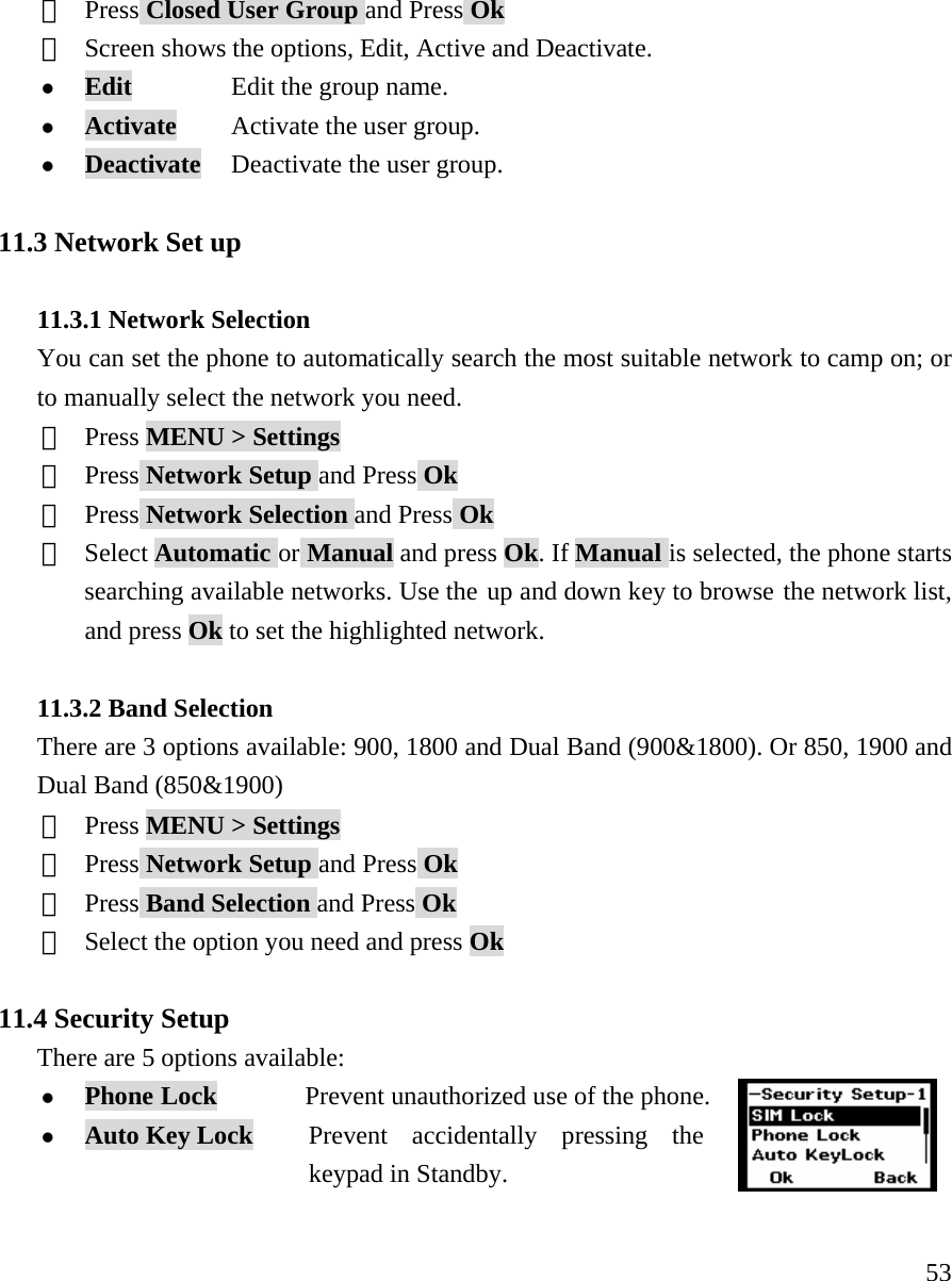     53③  Press Closed User Group and Press Ok ④  Screen shows the options, Edit, Active and Deactivate.  z Edit          Edit the group name. z Activate     Activate the user group. z Deactivate   Deactivate the user group.  11.3 Network Set up  11.3.1 Network Selection You can set the phone to automatically search the most suitable network to camp on; or to manually select the network you need. ①  Press MENU > Settings ②  Press Network Setup and Press Ok ③  Press Network Selection and Press Ok ④ Select Automatic or Manual and press Ok. If Manual is selected, the phone starts searching available networks. Use the up and down key to browse the network list, and press Ok to set the highlighted network.  11.3.2 Band Selection There are 3 options available: 900, 1800 and Dual Band (900&amp;1800). Or 850, 1900 and Dual Band (850&amp;1900) ①  Press MENU > Settings ②  Press Network Setup and Press Ok ③  Press Band Selection and Press Ok ④  Select the option you need and press Ok  11.4 Security Setup There are 5 options available:  z Phone Lock        Prevent unauthorized use of the phone. z Auto Key Lock   Prevent accidentally pressing the   keypad in Standby.  