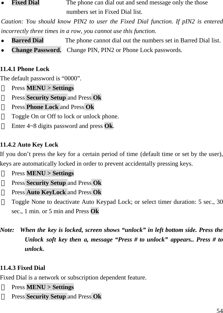     54z Fixed Dial          The phone can dial out and send message only the those                               numbers set in Fixed Dial list.  Caution: You should know PIN2 to user the Fixed Dial function. If pIN2 is entered incorrectly three times in a row, you cannot use this function.   z Barred Dial        The phone cannot dial out the numbers set in Barred Dial list.   z Change Password.    Change PIN, PIN2 or Phone Lock passwords.  11.4.1 Phone Lock The default password is &ldquo;0000&rdquo;. ①  Press MENU > Settings ②  Press Security Setup and Press Ok ③  Press Phone Lock and Press Ok ④  Toggle On or Off to lock or unlock phone.   ⑤  Enter 4~8 digits password and press Ok.  11.4.2 Auto Key Lock If you don&rsquo;t press the key for a certain period of time (default time or set by the user), keys are automatically locked in order to prevent accidentally pressing keys.  ①  Press MENU > Settings ②  Press Security Setup and Press Ok ③  Press Auto KeyLock and Press Ok ④  Toggle None to deactivate Auto Keypad Lock; or select timer duration: 5 sec., 30 sec., 1 min. or 5 min and Press Ok  Note:   When the key is locked, screen shows &ldquo;unlock&rdquo; in left bottom side. Press the Unlock soft key then a, message &ldquo;Press # to unlock&rdquo; appears.. Press # to unlock.     11.4.3 Fixed Dial Fixed Dial is a network or subscription dependent feature. ①  Press MENU > Settings ②  Press Security Setup and Press Ok 