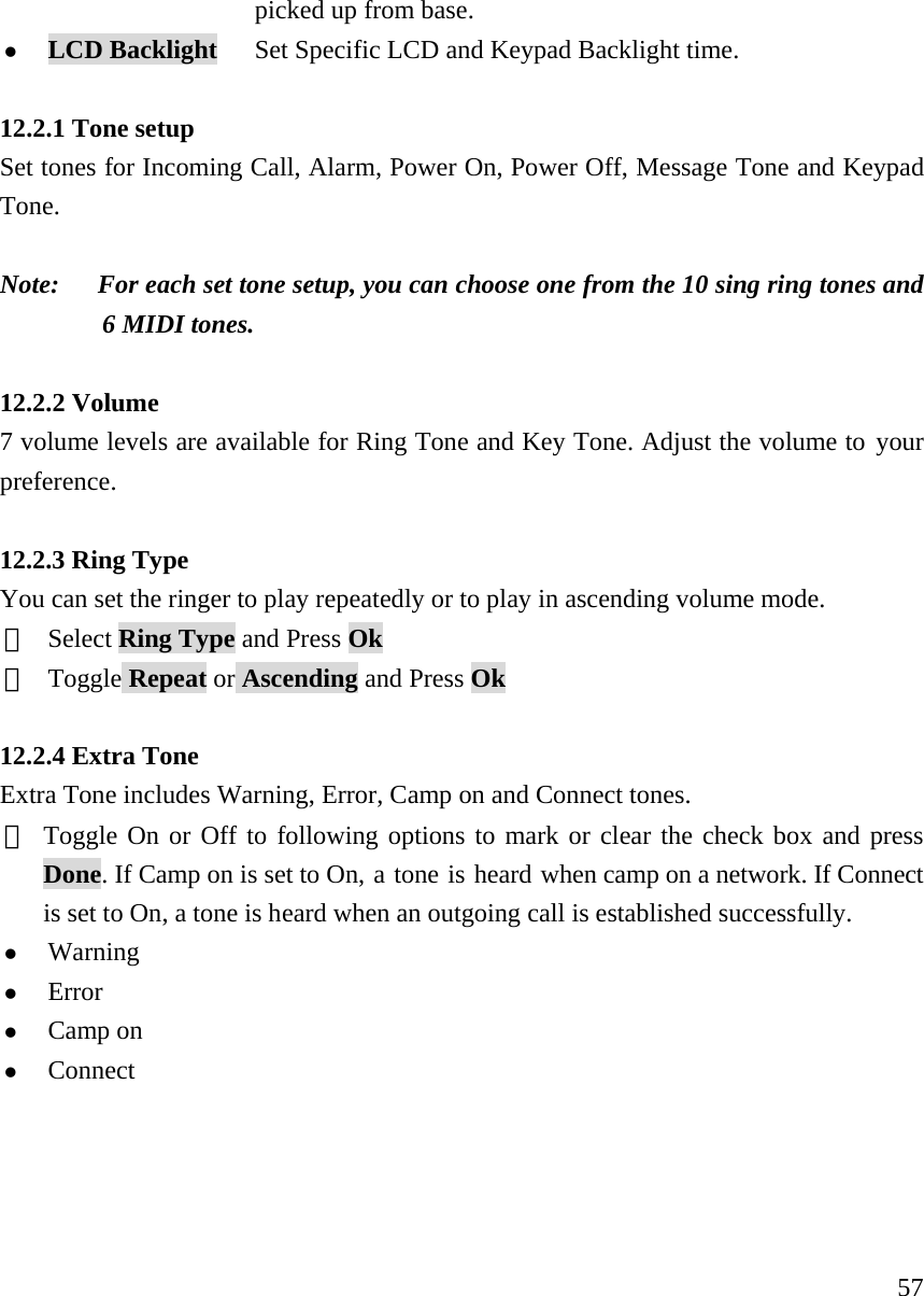     57  picked up from base.   z LCD Backlight      Set Specific LCD and Keypad Backlight time.    12.2.1 Tone setup   Set tones for Incoming Call, Alarm, Power On, Power Off, Message Tone and Keypad Tone.  Note:      For each set tone setup, you can choose one from the 10 sing ring tones and 6 MIDI tones.  12.2.2 Volume 7 volume levels are available for Ring Tone and Key Tone. Adjust the volume to your preference.   12.2.3 Ring Type You can set the ringer to play repeatedly or to play in ascending volume mode.  ①  Select Ring Type and Press Ok ②  Toggle Repeat or Ascending and Press Ok  12.2.4 Extra Tone Extra Tone includes Warning, Error, Camp on and Connect tones.   ① Toggle On or Off to following options to mark or clear the check box and press Done. If Camp on is set to On, a tone is heard when camp on a network. If Connect is set to On, a tone is heard when an outgoing call is established successfully.   z Warning  z Error z Camp on z Connect     