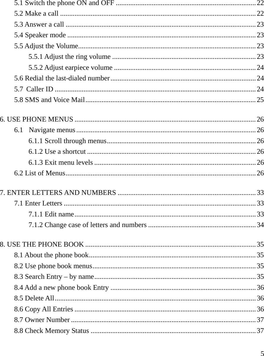     55.1 Switch the phone ON and OFF ..............................................................................22 5.2 Make a call .............................................................................................................22 5.3 Answer a call ..........................................................................................................23 5.4 Speaker mode .........................................................................................................23 5.5 Adjust the Volume...................................................................................................23 5.5.1 Adjust the ring volume ................................................................................23 5.5.2 Adjust earpiece volume ...............................................................................24 5.6 Redial the last-dialed number.................................................................................24 5.7 Caller ID ................................................................................................................24 5.8 SMS and Voice Mail...............................................................................................25 6. USE PHONE MENUS .....................................................................................................26 6.1  Navigate menus ....................................................................................................26 6.1.1 Scroll through menus...................................................................................26 6.1.2 Use a shortcut ..............................................................................................26 6.1.3 Exit menu levels ..........................................................................................26 6.2 List of Menus..........................................................................................................26 7. ENTER LETTERS AND NUMBERS .............................................................................33 7.1 Enter Letters ...........................................................................................................33 7.1.1 Edit name.....................................................................................................33 7.1.2 Change case of letters and numbers ............................................................34 8. USE THE PHONE BOOK ...............................................................................................35 8.1 About the phone book.............................................................................................35 8.2 Use phone book menus...........................................................................................35 8.3 Search Entry &ndash; by name..........................................................................................35 8.4 Add a new phone book Entry .................................................................................36 8.5 Delete All................................................................................................................36 8.6 Copy All Entries .....................................................................................................36 8.7 Owner Number .......................................................................................................37 8.8 Check Memory Status ............................................................................................37 