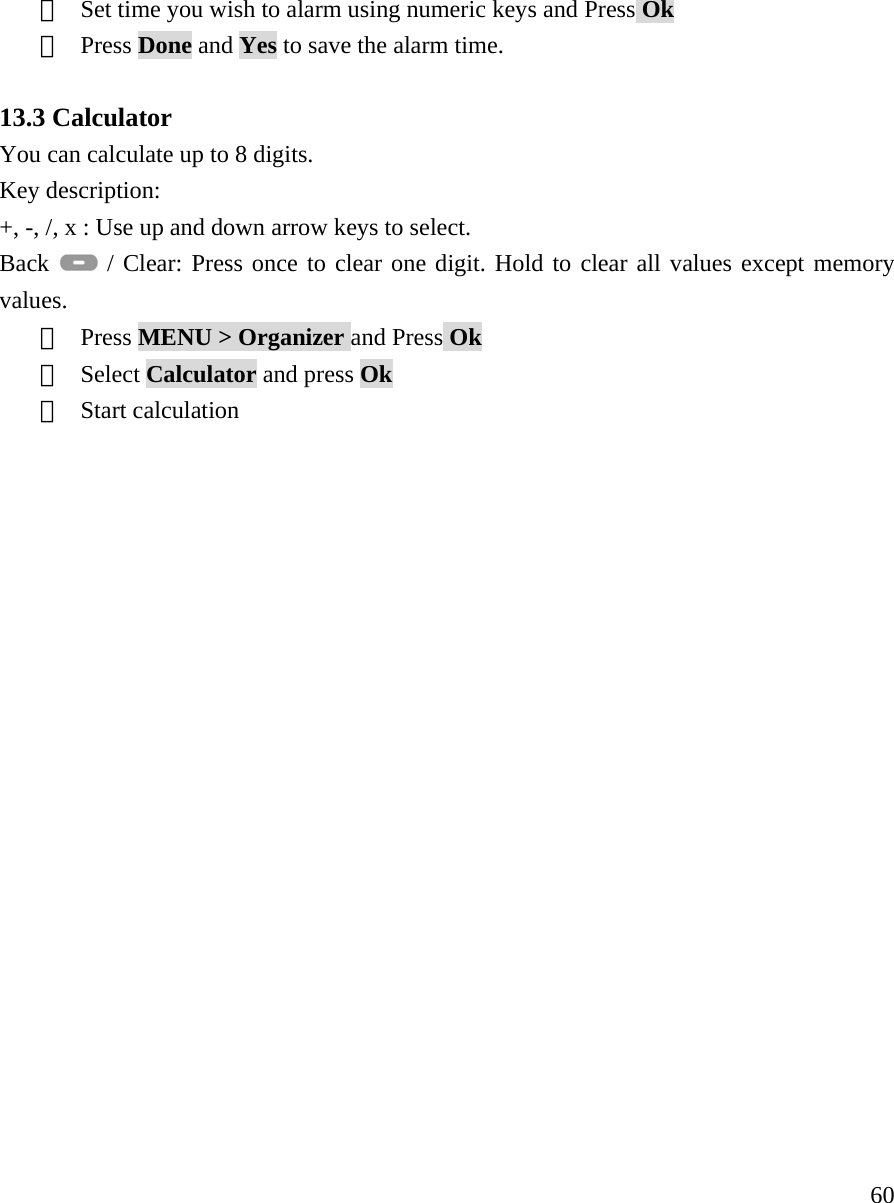     60⑤  Set time you wish to alarm using numeric keys and Press Ok ⑥  Press Done and Yes to save the alarm time.  13.3 Calculator You can calculate up to 8 digits. Key description: +, -, /, x : Use up and down arrow keys to select. Back   / Clear: Press once to clear one digit. Hold to clear all values except memory values.  ①  Press MENU > Organizer and Press Ok ②  Select Calculator and press Ok ③  Start calculation                    
