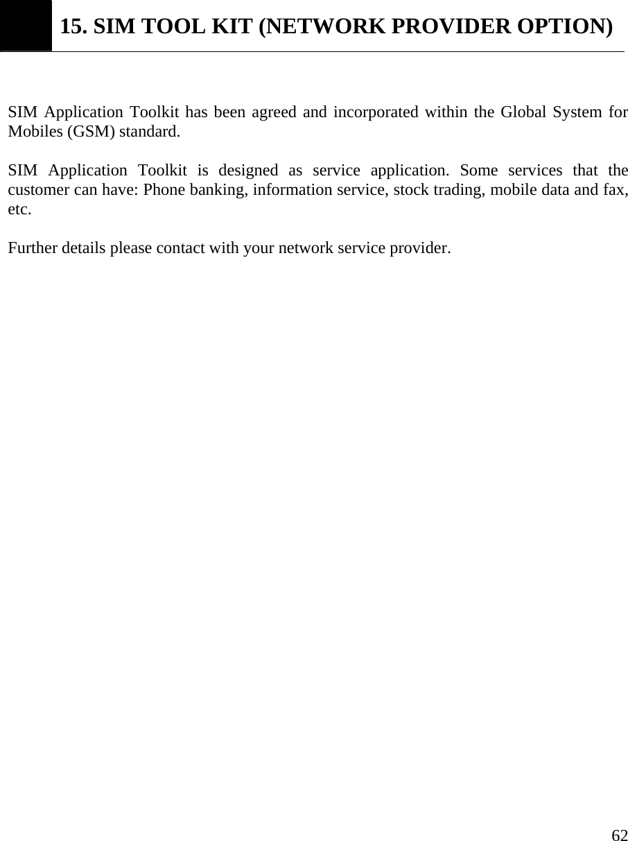     62 15. SIM TOOL KIT (NETWORK PROVIDER OPTION)  SIM Application Toolkit has been agreed and incorporated within the Global System for Mobiles (GSM) standard.  SIM Application Toolkit is designed as service application. Some services that the customer can have: Phone banking, information service, stock trading, mobile data and fax, etc.   Further details please contact with your network service provider.                       