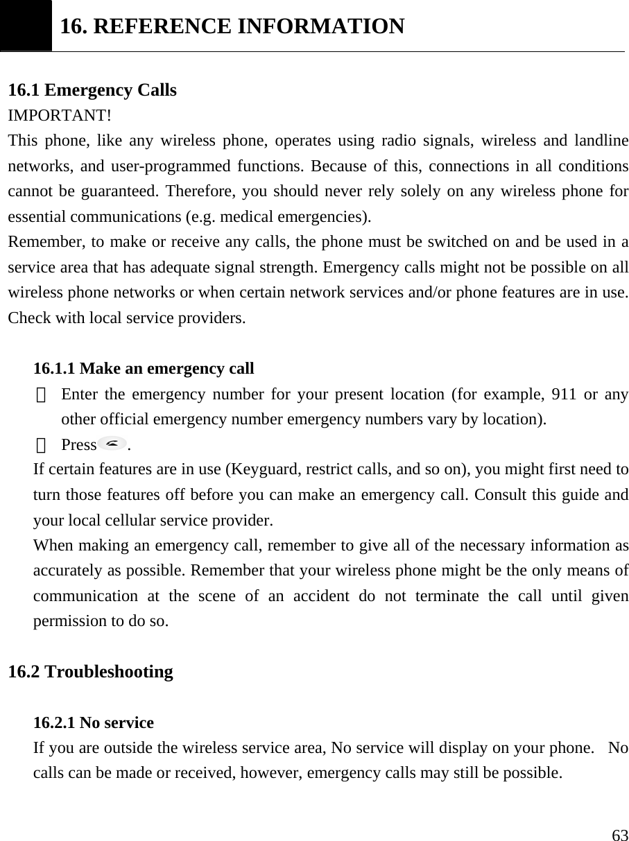     63 16. REFERENCE INFORMATION  16.1 Emergency Calls  IMPORTANT!  This phone, like any wireless phone, operates using radio signals, wireless and landline networks, and user-programmed functions. Because of this, connections in all conditions cannot be guaranteed. Therefore, you should never rely solely on any wireless phone for essential communications (e.g. medical emergencies).  Remember, to make or receive any calls, the phone must be switched on and be used in a service area that has adequate signal strength. Emergency calls might not be possible on all wireless phone networks or when certain network services and/or phone features are in use. Check with local service providers.    16.1.1 Make an emergency call   ① Enter the emergency number for your present location (for example, 911 or any other official emergency number emergency numbers vary by location).   ② Press .  If certain features are in use (Keyguard, restrict calls, and so on), you might first need to turn those features off before you can make an emergency call. Consult this guide and your local cellular service provider.  When making an emergency call, remember to give all of the necessary information as accurately as possible. Remember that your wireless phone might be the only means of communication at the scene of an accident do not terminate the call until given permission to do so.    16.2 Troubleshooting    16.2.1 No service   If you are outside the wireless service area, No service will display on your phone.  No calls can be made or received, however, emergency calls may still be possible.    