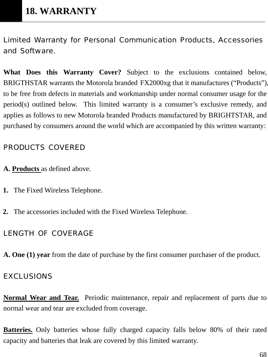     68 18. WARRANTY  Limited Warranty for Personal Communication Products, Accessories and Software.  What Does this Warranty Cover? Subject to the exclusions contained below, BRIGTHSTAR warrants the Motorola branded FX2000xg that it manufactures (&ldquo;Products&rdquo;), to be free from defects in materials and workmanship under normal consumer usage for the period(s) outlined below.  This limited warranty is a consumer&rsquo;s exclusive remedy, and applies as follows to new Motorola branded Products manufactured by BRIGHTSTAR, and purchased by consumers around the world which are accompanied by this written warranty:  PRODUCTS COVERED  A. Products as defined above.  1. The Fixed Wireless Telephone.  2. The accessories included with the Fixed Wireless Telephone.  LENGTH OF COVERAGE  A. One (1) year from the date of purchase by the first consumer purchaser of the product.  EXCLUSIONS  Normal Wear and Tear.  Periodic maintenance, repair and replacement of parts due to normal wear and tear are excluded from coverage.  Batteries. Only batteries whose fully charged capacity falls below 80% of their rated capacity and batteries that leak are covered by this limited warranty. 