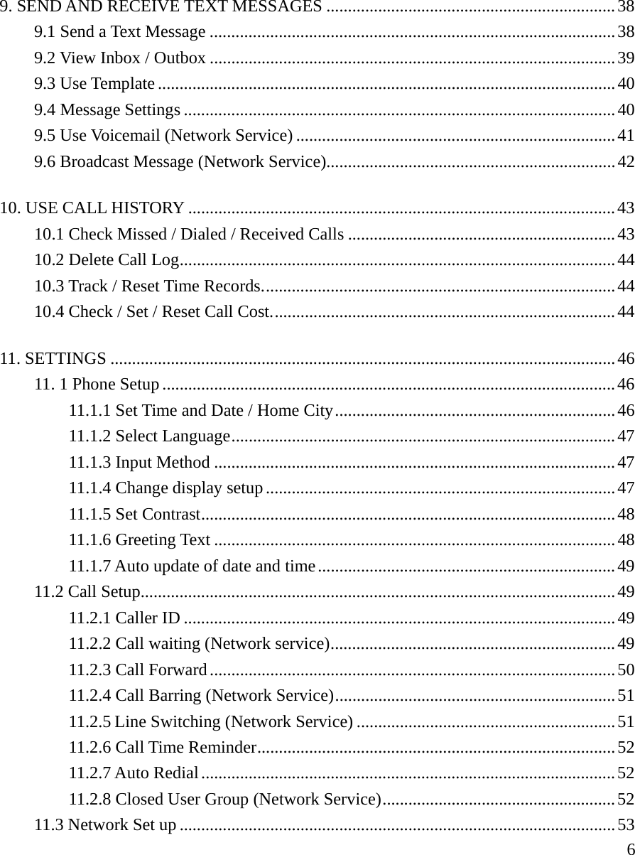     69. SEND AND RECEIVE TEXT MESSAGES ...................................................................38 9.1 Send a Text Message ..............................................................................................38 9.2 View Inbox / Outbox ..............................................................................................39 9.3 Use Template ..........................................................................................................40 9.4 Message Settings ....................................................................................................40 9.5 Use Voicemail (Network Service) ..........................................................................41 9.6 Broadcast Message (Network Service)...................................................................42 10. USE CALL HISTORY ...................................................................................................43 10.1 Check Missed / Dialed / Received Calls ..............................................................43 10.2 Delete Call Log.....................................................................................................44 10.3 Track / Reset Time Records..................................................................................44 10.4 Check / Set / Reset Call Cost................................................................................44 11. SETTINGS .....................................................................................................................46 11. 1 Phone Setup .........................................................................................................46 11.1.1 Set Time and Date / Home City.................................................................46 11.1.2 Select Language.........................................................................................47 11.1.3 Input Method .............................................................................................47 11.1.4 Change display setup.................................................................................47 11.1.5 Set Contrast................................................................................................48 11.1.6 Greeting Text .............................................................................................48 11.1.7 Auto update of date and time.....................................................................49 11.2 Call Setup..............................................................................................................49 11.2.1 Caller ID ....................................................................................................49 11.2.2 Call waiting (Network service)..................................................................49 11.2.3 Call Forward..............................................................................................50 11.2.4 Call Barring (Network Service).................................................................51 11.2.5 Line Switching (Network Service) ............................................................51 11.2.6 Call Time Reminder...................................................................................52 11.2.7 Auto Redial................................................................................................52 11.2.8 Closed User Group (Network Service)......................................................52 11.3 Network Set up .....................................................................................................53 